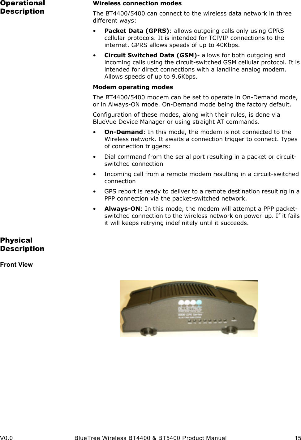  V0.0 BlueTree Wireless BT4400 &amp; BT5400 Product Manual 15Operational DescriptionWireless connection modesThe BT4400/5400 can connect to the wireless data network in three different ways:&bull;Packet Data (GPRS): allows outgoing calls only using GPRS cellular protocols. It is intended for TCP/IP connections to the internet. GPRS allows speeds of up to 40Kbps.&bull;Circuit Switched Data (GSM)- allows for both outgoing and incoming calls using the circuit-switched GSM cellular protocol. It is intended for direct connections with a landline analog modem. Allows speeds of up to 9.6Kbps.Modem operating modesThe BT4400/5400 modem can be set to operate in On-Demand mode, or in Always-ON mode. On-Demand mode being the factory default.Configuration of these modes, along with their rules, is done via BlueVue Device Manager or using straight AT commands.&bull;On-Demand: In this mode, the modem is not connected to the Wireless network. It awaits a connection trigger to connect. Types of connection triggers:&bull; Dial command from the serial port resulting in a packet or circuit-switched connection&bull; Incoming call from a remote modem resulting in a circuit-switched connection&bull; GPS report is ready to deliver to a remote destination resulting in a PPP connection via the packet-switched network.&bull;Always-ON: In this mode, the modem will attempt a PPP packet-switched connection to the wireless network on power-up. If it fails it will keeps retrying indefinitely until it succeeds.Physical DescriptionFront View