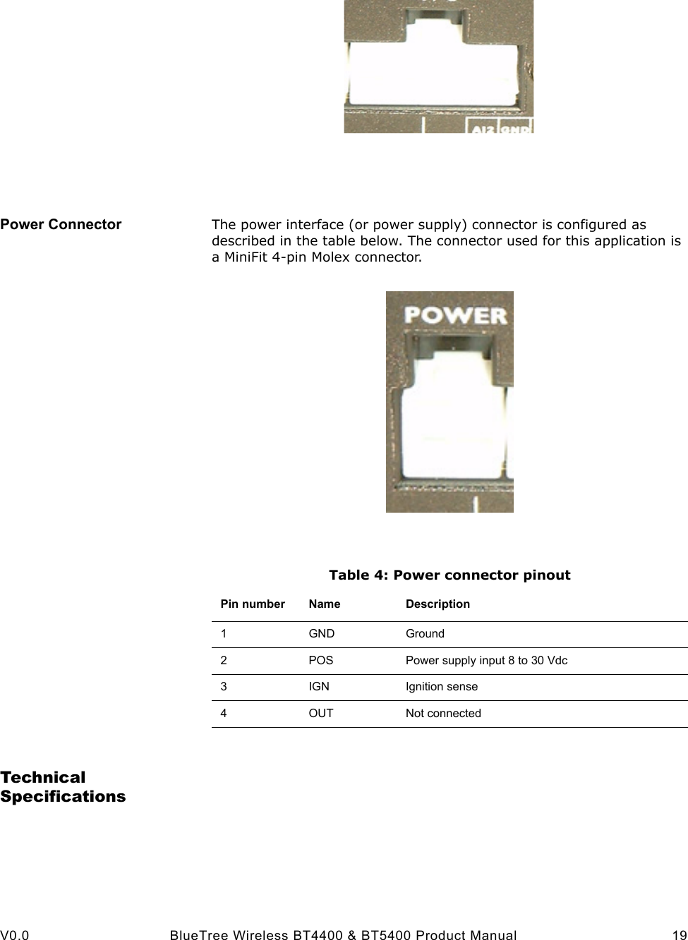  V0.0 BlueTree Wireless BT4400 &amp; BT5400 Product Manual 19Power Connector The power interface (or power supply) connector is configured as described in the table below. The connector used for this application is a MiniFit 4-pin Molex connector.Table 4: Power connector pinoutTechnical SpecificationsPin number Name Description1GND Ground2POS Power supply input 8 to 30 Vdc3IGN Ignition sense4OUT Not connected