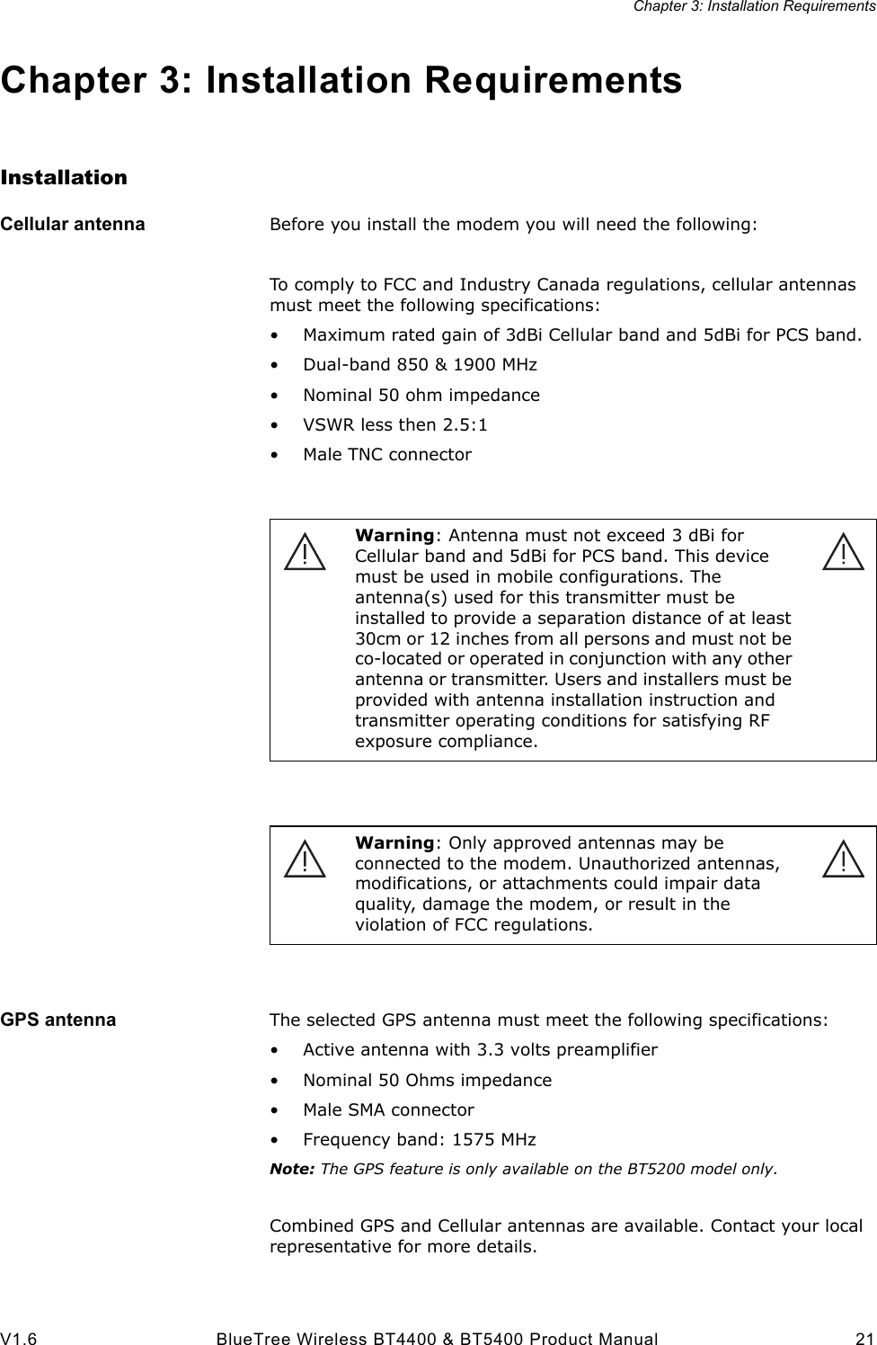 Chapter 3: Installation RequirementsV1.6 BlueTree Wireless BT4400 &amp; BT5400 Product Manual 21Chapter 3: Installation RequirementsInstallationCellular antenna Before you install the modem you will need the following:To comply to FCC and Industry Canada regulations, cellular antennas must meet the following specifications:&bull; Maximum rated gain of 3dBi Cellular band and 5dBi for PCS band.&bull; Dual-band 850 &amp; 1900 MHz&bull; Nominal 50 ohm impedance&bull; VSWR less then 2.5:1&bull; Male TNC connectorGPS antenna The selected GPS antenna must meet the following specifications:&bull; Active antenna with 3.3 volts preamplifier&bull; Nominal 50 Ohms impedance&bull; Male SMA connector&bull; Frequency band: 1575 MHzNote: The GPS feature is only available on the BT5200 model only.Combined GPS and Cellular antennas are available. Contact your local representative for more details.Warning: Antenna must not exceed 3 dBi for Cellular band and 5dBi for PCS band. This device must be used in mobile configurations. The antenna(s) used for this transmitter must be installed to provide a separation distance of at least 30cm or 12 inches from all persons and must not be co-located or operated in conjunction with any other antenna or transmitter. Users and installers must be provided with antenna installation instruction and transmitter operating conditions for satisfying RF exposure compliance.Warning: Only approved antennas may be connected to the modem. Unauthorized antennas, modifications, or attachments could impair data quality, damage the modem, or result in the violation of FCC regulations.