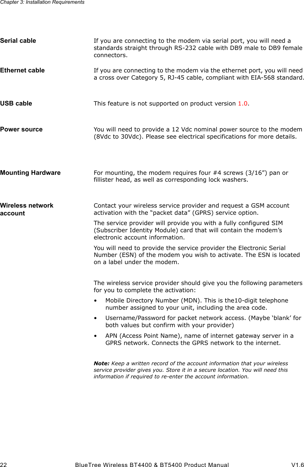 Chapter 3: Installation Requirements22 BlueTree Wireless BT4400 &amp; BT5400 Product Manual V1.6Serial cable If you are connecting to the modem via serial port, you will need a standards straight through RS-232 cable with DB9 male to DB9 female connectors.Ethernet cable If you are connecting to the modem via the ethernet port, you will need a cross over Category 5, RJ-45 cable, compliant with EIA-568 standard.USB cable This feature is not supported on product version 1.0.Power source You will need to provide a 12 Vdc nominal power source to the modem (8Vdc to 30Vdc). Please see electrical specifications for more details.Mounting Hardware For mounting, the modem requires four #4 screws (3/16&rdquo;) pan or fillister head, as well as corresponding lock washers.Wireless network accountContact your wireless service provider and request a GSM account activation with the &ldquo;packet data&rdquo; (GPRS) service option.The service provider will provide you with a fully configured SIM (Subscriber Identity Module) card that will contain the modem&rsquo;s electronic account information.You will need to provide the service provider the Electronic Serial Number (ESN) of the modem you wish to activate. The ESN is located on a label under the modem. The wireless service provider should give you the following parameters for you to complete the activation:&bull; Mobile Directory Number (MDN). This is the10-digit telephone number assigned to your unit, including the area code.&bull; Username/Password for packet network access. (Maybe &lsquo;blank&rsquo; for both values but confirm with your provider)&bull; APN (Access Point Name), name of internet gateway server in a GPRS network. Connects the GPRS network to the internet.Note: Keep a written record of the account information that your wireless service provider gives you. Store it in a secure location. You will need this information if required to re-enter the account information.