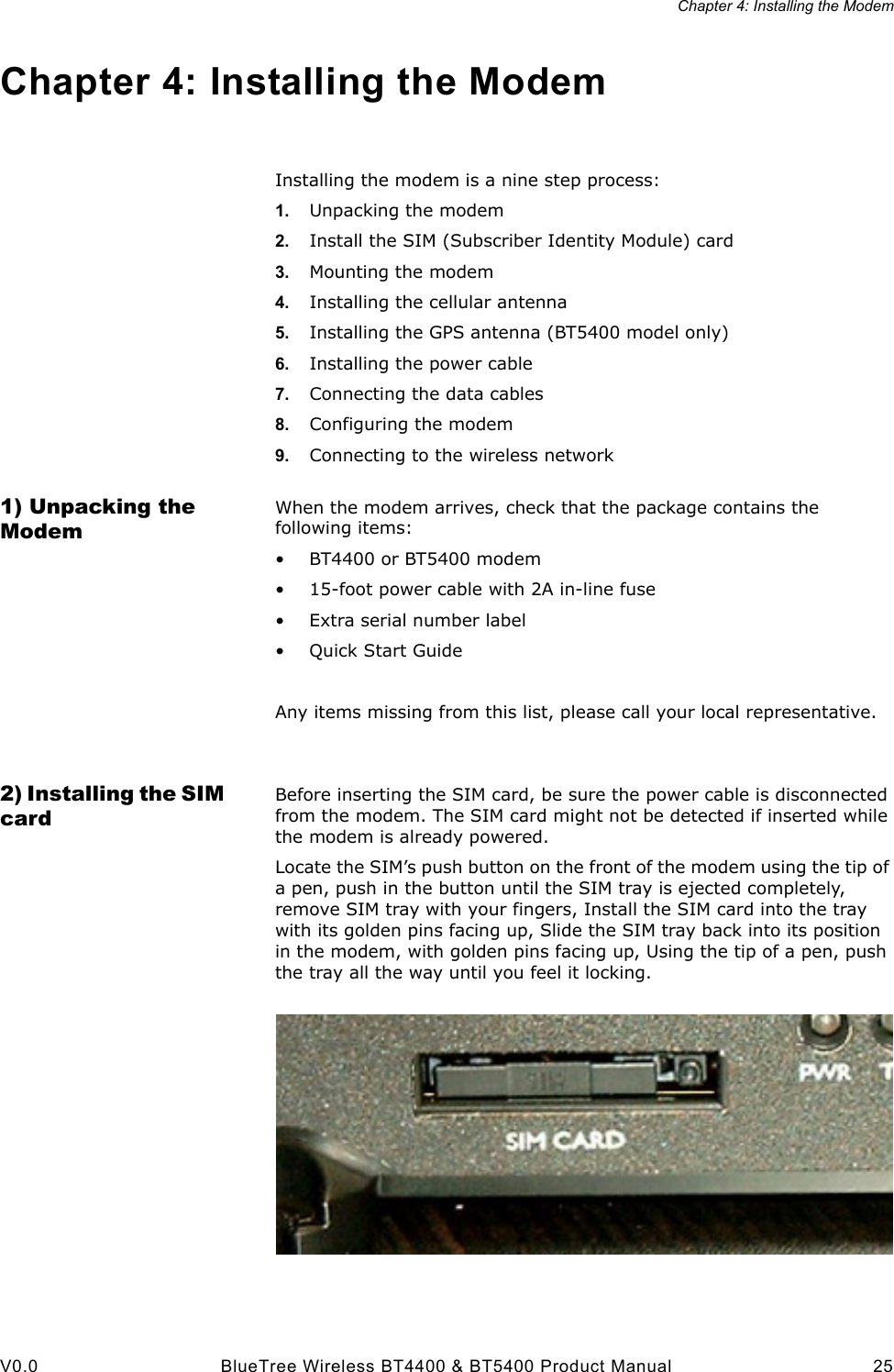 Chapter 4: Installing the ModemV0.0 BlueTree Wireless BT4400 &amp; BT5400 Product Manual 25Chapter 4: Installing the ModemInstalling the modem is a nine step process:1. Unpacking the modem2. Install the SIM (Subscriber Identity Module) card3. Mounting the modem4. Installing the cellular antenna5. Installing the GPS antenna (BT5400 model only)6. Installing the power cable7. Connecting the data cables8. Configuring the modem9. Connecting to the wireless network1) Unpacking the ModemWhen the modem arrives, check that the package contains the following items:&bull; BT4400 or BT5400 modem&bull; 15-foot power cable with 2A in-line fuse&bull; Extra serial number label&bull;Quick Start GuideAny items missing from this list, please call your local representative.2) Installing the SIM cardBefore inserting the SIM card, be sure the power cable is disconnected from the modem. The SIM card might not be detected if inserted while the modem is already powered.Locate the SIM&rsquo;s push button on the front of the modem using the tip of a pen, push in the button until the SIM tray is ejected completely, remove SIM tray with your fingers, Install the SIM card into the tray with its golden pins facing up, Slide the SIM tray back into its position in the modem, with golden pins facing up, Using the tip of a pen, push the tray all the way until you feel it locking.