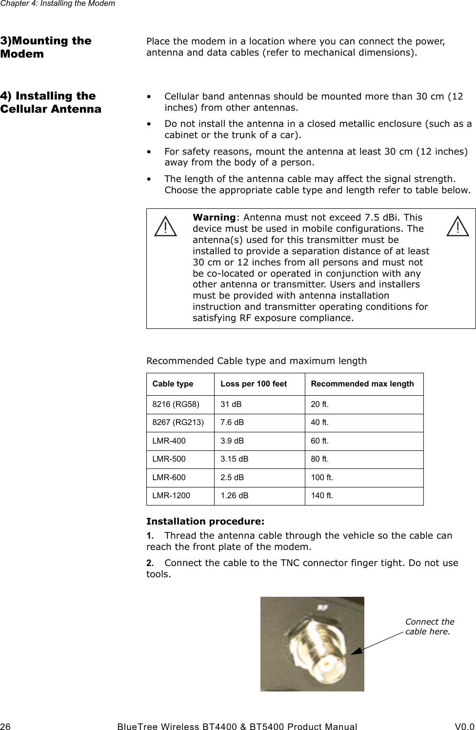Chapter 4: Installing the Modem26 BlueTree Wireless BT4400 &amp; BT5400 Product Manual V0.03)Mounting the ModemPlace the modem in a location where you can connect the power, antenna and data cables (refer to mechanical dimensions).4) Installing the Cellular Antenna&bull; Cellular band antennas should be mounted more than 30 cm (12 inches) from other antennas.&bull; Do not install the antenna in a closed metallic enclosure (such as a cabinet or the trunk of a car).&bull; For safety reasons, mount the antenna at least 30 cm (12 inches) away from the body of a person.&bull; The length of the antenna cable may affect the signal strength. Choose the appropriate cable type and length refer to table below.Installation procedure:1. Thread the antenna cable through the vehicle so the cable can reach the front plate of the modem. 2. Connect the cable to the TNC connector finger tight. Do not use tools. Warning: Antenna must not exceed 7.5 dBi. This device must be used in mobile configurations. The antenna(s) used for this transmitter must be installed to provide a separation distance of at least 30 cm or 12 inches from all persons and must not be co-located or operated in conjunction with any other antenna or transmitter. Users and installers must be provided with antenna installation instruction and transmitter operating conditions for satisfying RF exposure compliance.Recommended Cable type and maximum lengthCable type  Loss per 100 feet Recommended max length8216 (RG58) 31 dB 20 ft.8267 (RG213) 7.6 dB 40 ft.LMR-400 3.9 dB 60 ft.LMR-500 3.15 dB 80 ft.LMR-600 2.5 dB 100 ft.LMR-1200 1.26 dB 140 ft.Connect the cable here.