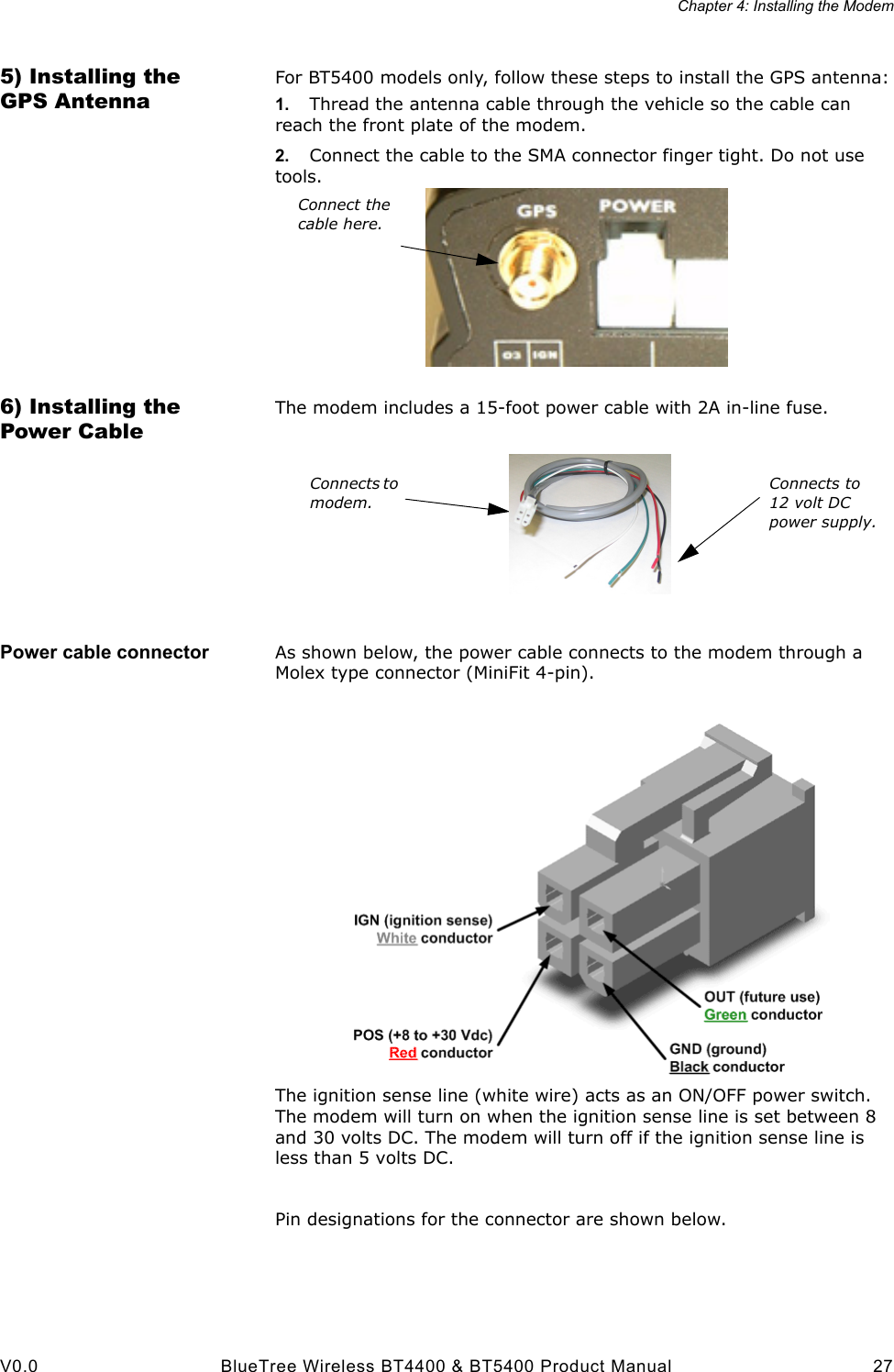 Chapter 4: Installing the ModemV0.0 BlueTree Wireless BT4400 &amp; BT5400 Product Manual 275) Installing the GPS AntennaFor BT5400 models only, follow these steps to install the GPS antenna:1. Thread the antenna cable through the vehicle so the cable can reach the front plate of the modem. 2. Connect the cable to the SMA connector finger tight. Do not use tools.6) Installing the Power CableThe modem includes a 15-foot power cable with 2A in-line fuse.Power cable connector As shown below, the power cable connects to the modem through a Molex type connector (MiniFit 4-pin).The ignition sense line (white wire) acts as an ON/OFF power switch. The modem will turn on when the ignition sense line is set between 8 and 30 volts DC. The modem will turn off if the ignition sense line is less than 5 volts DC.Pin designations for the connector are shown below.Connect the cable here.Connects to modem.Connects to 12 volt DC power supply.