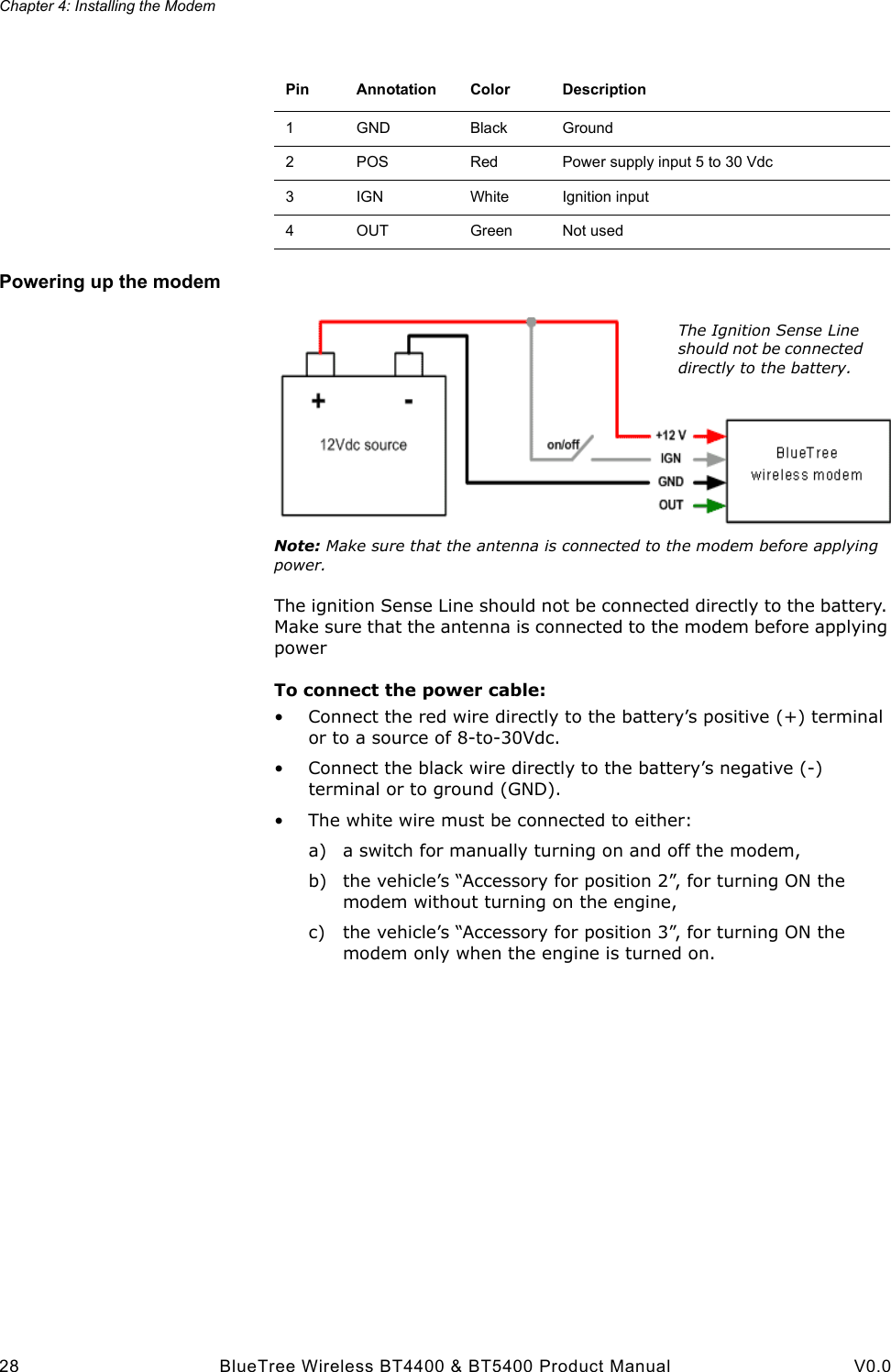 Chapter 4: Installing the Modem28 BlueTree Wireless BT4400 &amp; BT5400 Product Manual V0.0Powering up the modemNote: Make sure that the antenna is connected to the modem before applying power.The ignition Sense Line should not be connected directly to the battery. Make sure that the antenna is connected to the modem before applying powerTo connect the power cable:&bull; Connect the red wire directly to the battery&rsquo;s positive (+) terminal or to a source of 8-to-30Vdc.&bull; Connect the black wire directly to the battery&rsquo;s negative (-) terminal or to ground (GND).&bull; The white wire must be connected to either:a) a switch for manually turning on and off the modem,b) the vehicle&rsquo;s &ldquo;Accessory for position 2&rdquo;, for turning ON the modem without turning on the engine,c) the vehicle&rsquo;s &ldquo;Accessory for position 3&rdquo;, for turning ON the modem only when the engine is turned on.Pin Annotation Color Description1GND Black Ground2POS Red Power supply input 5 to 30 Vdc3IGN White Ignition input4OUT Green Not usedThe Ignition Sense Line should not be connected directly to the battery.