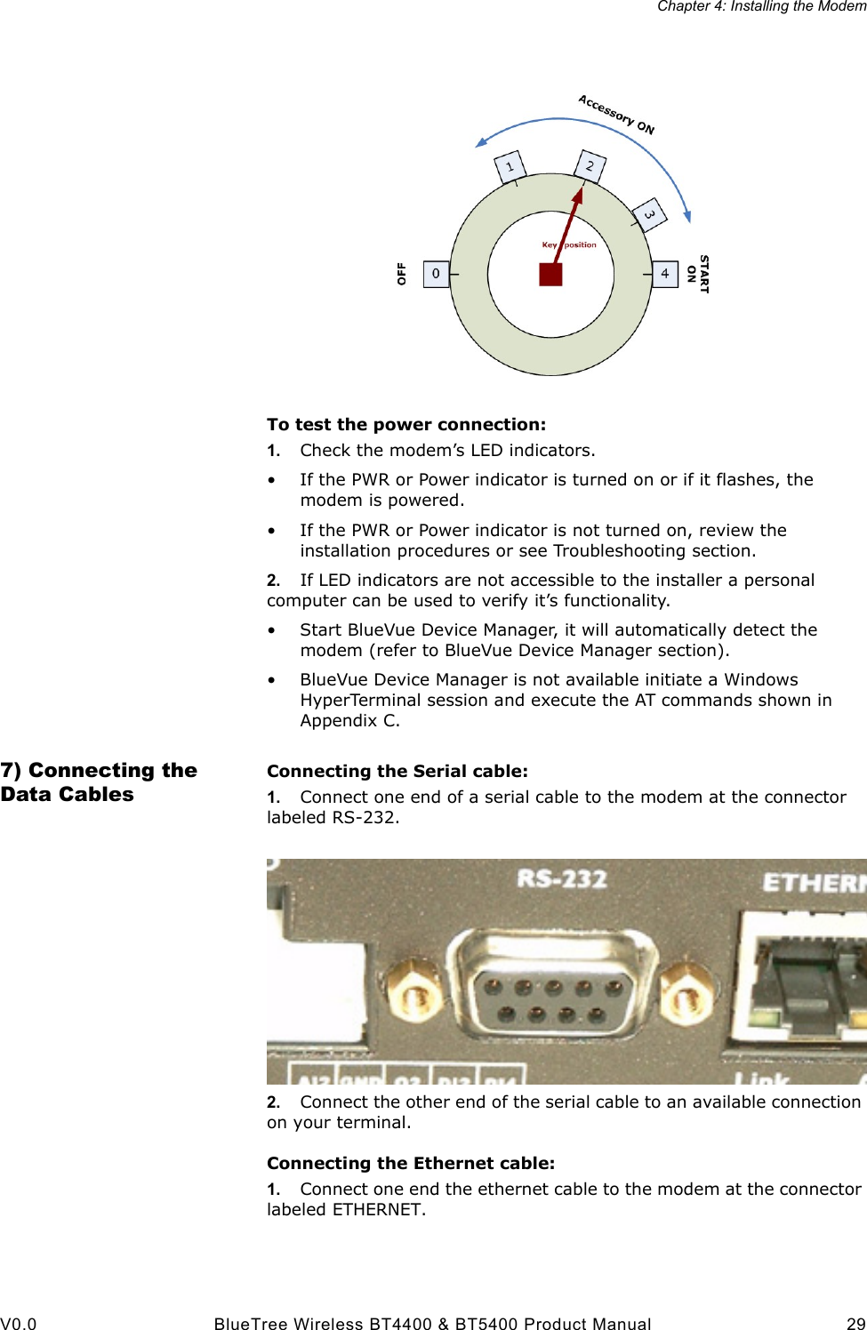Chapter 4: Installing the ModemV0.0 BlueTree Wireless BT4400 &amp; BT5400 Product Manual 29To test the power connection:1. Check the modem&rsquo;s LED indicators.&bull; If the PWR or Power indicator is turned on or if it flashes, the modem is powered.&bull; If the PWR or Power indicator is not turned on, review the installation procedures or see Troubleshooting section.2. If LED indicators are not accessible to the installer a personal computer can be used to verify it&rsquo;s functionality.&bull; Start BlueVue Device Manager, it will automatically detect the modem (refer to BlueVue Device Manager section).&bull; BlueVue Device Manager is not available initiate a Windows HyperTerminal session and execute the AT commands shown in Appendix C.7) Connecting the Data CablesConnecting the Serial cable:1. Connect one end of a serial cable to the modem at the connector labeled RS-232. 2. Connect the other end of the serial cable to an available connection on your terminal.Connecting the Ethernet cable:1. Connect one end the ethernet cable to the modem at the connector labeled ETHERNET.