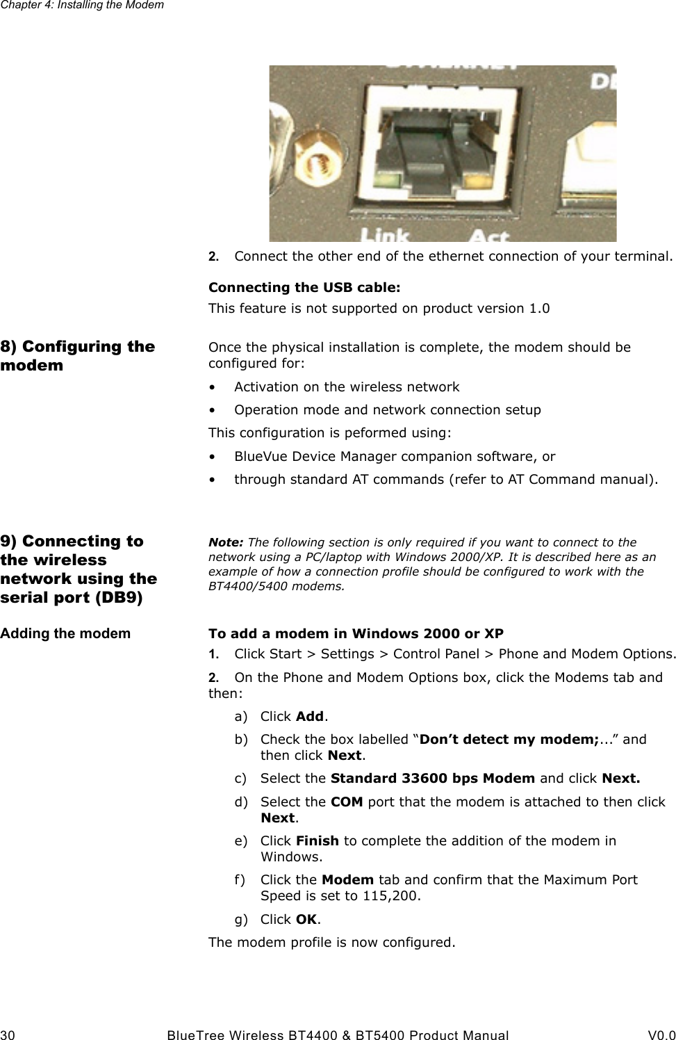 Chapter 4: Installing the Modem30 BlueTree Wireless BT4400 &amp; BT5400 Product Manual V0.02. Connect the other end of the ethernet connection of your terminal.Connecting the USB cable:This feature is not supported on product version 1.08) Configuring the modemOnce the physical installation is complete, the modem should be configured for:&bull; Activation on the wireless network&bull; Operation mode and network connection setupThis configuration is peformed using:&bull; BlueVue Device Manager companion software, or &bull; through standard AT commands (refer to AT Command manual).9) Connecting to the wireless network using the serial port (DB9)Note: The following section is only required if you want to connect to the network using a PC/laptop with Windows 2000/XP. It is described here as an example of how a connection profile should be configured to work with the BT4400/5400 modems.Adding the modem To add a modem in Windows 2000 or XP1. Click Start > Settings > Control Panel > Phone and Modem Options.2. On the Phone and Modem Options box, click the Modems tab and then:a) Click Add.b) Check the box labelled &ldquo;Don&rsquo;t detect my modem;...&rdquo; and then click Next.c) Select the Standard 33600 bps Modem and click Next.d) Select the COM port that the modem is attached to then click Next.e) Click Finish to complete the addition of the modem in Windows.f) Click the Modem tab and confirm that the Maximum Port Speed is set to 115,200.g) Click OK.The modem profile is now configured.