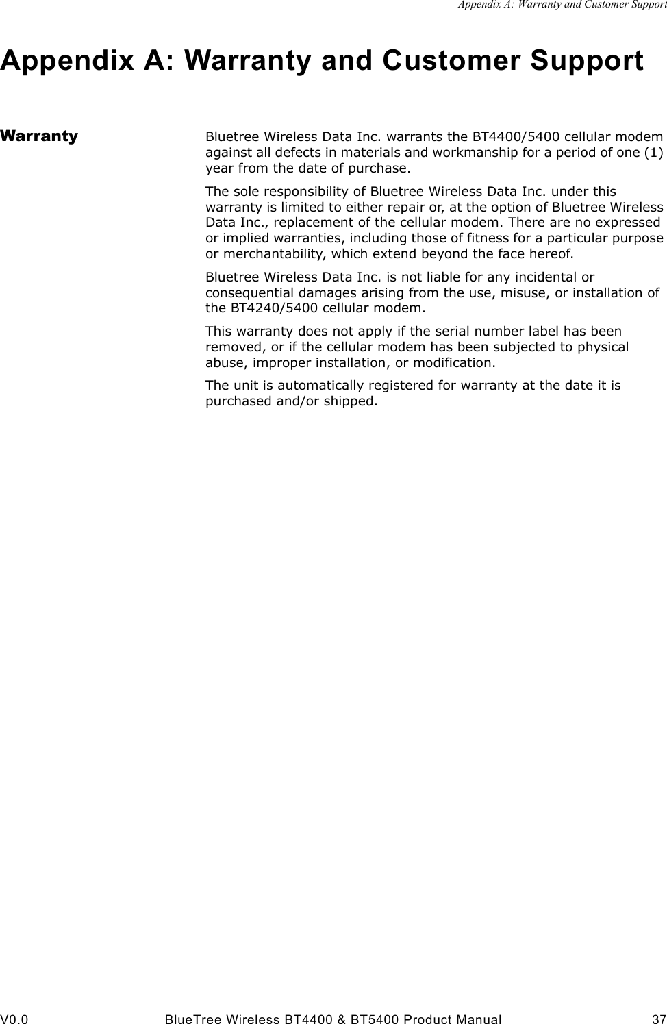 Appendix A: Warranty and Customer SupportV0.0 BlueTree Wireless BT4400 &amp; BT5400 Product Manual 37Appendix A: Warranty and Customer SupportWarranty Bluetree Wireless Data Inc. warrants the BT4400/5400 cellular modem against all defects in materials and workmanship for a period of one (1) year from the date of purchase. The sole responsibility of Bluetree Wireless Data Inc. under this warranty is limited to either repair or, at the option of Bluetree Wireless Data Inc., replacement of the cellular modem. There are no expressed or implied warranties, including those of fitness for a particular purpose or merchantability, which extend beyond the face hereof. Bluetree Wireless Data Inc. is not liable for any incidental or consequential damages arising from the use, misuse, or installation of the BT4240/5400 cellular modem. This warranty does not apply if the serial number label has been removed, or if the cellular modem has been subjected to physical abuse, improper installation, or modification. The unit is automatically registered for warranty at the date it is purchased and/or shipped.