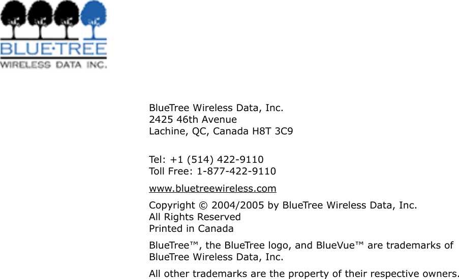 V0.0 BlueTree Wireless BT4400 &amp; BT5400 Product Manual 5BlueTree Wireless Data, Inc. 2425 46th Avenue Lachine, QC, Canada H8T 3C9  Tel: +1 (514) 422-9110 Toll Free: 1-877-422-9110www.bluetreewireless.comCopyright &copy; 2004/2005 by BlueTree Wireless Data, Inc. All Rights Reserved Printed in CanadaBlueTree&trade;, the BlueTree logo, and BlueVue&trade; are trademarks of BlueTree Wireless Data, Inc.All other trademarks are the property of their respective owners.
