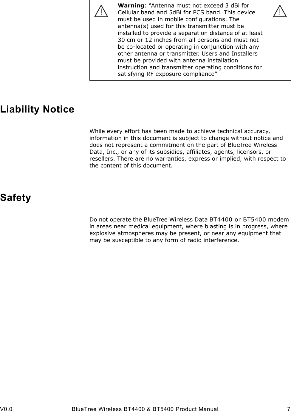 V0.0 BlueTree Wireless BT4400 &amp; BT5400 Product Manual 7Liability NoticeWhile every effort has been made to achieve technical accuracy, information in this document is subject to change without notice and does not represent a commitment on the part of BlueTree Wireless Data, Inc., or any of its subsidies, affiliates, agents, licensors, or resellers. There are no warranties, express or implied, with respect to the content of this document.SafetyDo not operate the BlueTree Wireless Data BT4400 or BT5400 modem in areas near medical equipment, where blasting is in progress, where explosive atmospheres may be present, or near any equipment that may be susceptible to any form of radio interference. Warning: &ldquo;Antenna must not exceed 3 dBi for Cellular band and 5dBi for PCS band. This device must be used in mobile configurations. The antenna(s) used for this transmitter must be installed to provide a separation distance of at least 30 cm or 12 inches from all persons and must not be co-located or operating in conjunction with any other antenna or transmitter. Users and Installers must be provided with antenna installation instruction and transmitter operating conditions for satisfying RF exposure compliance&rdquo;