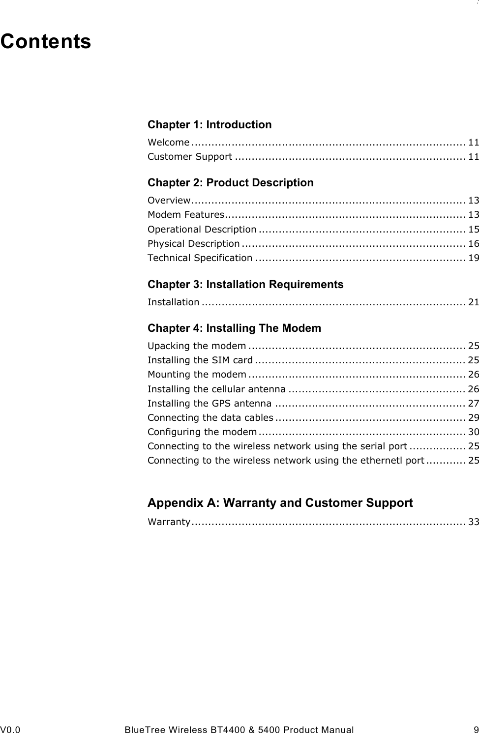 : V0.0 BlueTree Wireless BT4400 &amp; 5400 Product Manual 9ContentsChapter 1: IntroductionWelcome .................................................................................. 11Customer Support ..................................................................... 11Chapter 2: Product DescriptionOverview.................................................................................. 13Modem Features........................................................................ 13Operational Description .............................................................. 15Physical Description ................................................................... 16Technical Specification ............................................................... 19Chapter 3: Installation RequirementsInstallation ............................................................................... 21Chapter 4: Installing The ModemUpacking the modem ................................................................. 25Installing the SIM card ............................................................... 25Mounting the modem ................................................................. 26Installing the cellular antenna ..................................................... 26Installing the GPS antenna ......................................................... 27Connecting the data cables ......................................................... 29Configuring the modem.............................................................. 30Connecting to the wireless network using the serial port ................. 25Connecting to the wireless network using the ethernetl port ............ 25Appendix A: Warranty and Customer SupportWarranty.................................................................................. 33