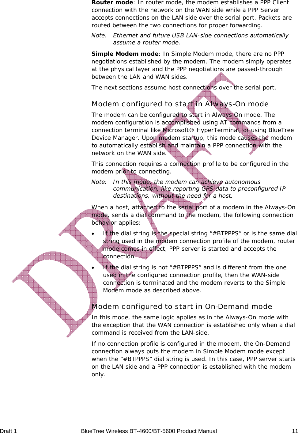  Draft 1  BlueTree Wireless BT-4600/BT-5600 Product Manual   11 Router mode: In router mode, the modem establishes a PPP Client connection with the network on the WAN side while a PPP Server accepts connections on the LAN side over the serial port. Packets are routed between the two connections for proper forwarding. Note:  Ethernet and future USB LAN-side connections automatically assume a router mode. Simple Modem mode: In Simple Modem mode, there are no PPP negotiations established by the modem. The modem simply operates at the physical layer and the PPP negotiations are passed-through between the LAN and WAN sides. The next sections assume host connections over the serial port. Modem configured to start in Always-On mode The modem can be configured to start in Always On mode. The modem configuration is accomplished using AT commands from a connection terminal like Microsoft&reg; HyperTerminal, or using BlueTree Device Manager. Upon modem startup, this mode causes the modem to automatically establish and maintain a PPP connection with the network on the WAN side. This connection requires a connection profile to be configured in the modem prior to connecting. Note:  In this mode, the modem can achieve autonomous communication, like reporting GPS data to preconfigured IP destinations, without the need for a host. When a host, attached to the serial port of a modem in the Always-On mode, sends a dial command to the modem, the following connection behavior applies: &bull; If the dial string is the special string &ldquo;#BTPPPS&rdquo; or is the same dial string used in the modem connection profile of the modem, router mode comes in effect, PPP server is started and accepts the connection. &bull; If the dial string is not &ldquo;#BTPPPS&rdquo; and is different from the one used in the configured connection profile, then the WAN-side connection is terminated and the modem reverts to the Simple Modem mode as described above. Modem configured to start in On-Demand mode In this mode, the same logic applies as in the Always-On mode with the exception that the WAN connection is established only when a dial command is received from the LAN-side. If no connection profile is configured in the modem, the On-Demand connection always puts the modem in Simple Modem mode except when the &ldquo;#BTPPPS&rdquo; dial string is used. In this case, PPP server starts on the LAN side and a PPP connection is established with the modem only. 