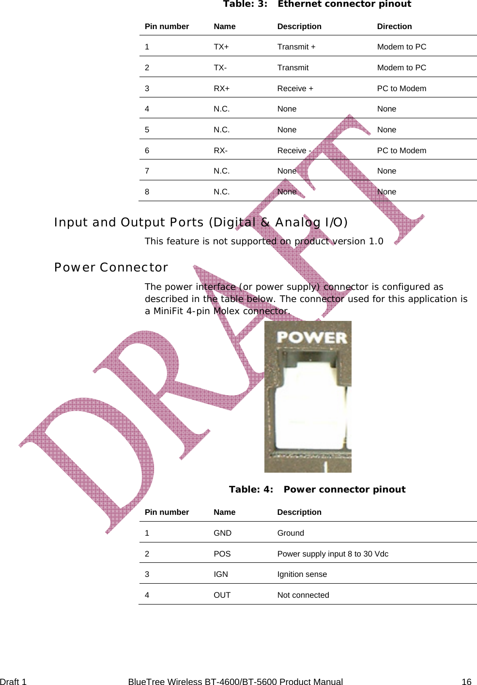  Draft 1  BlueTree Wireless BT-4600/BT-5600 Product Manual   16 Table: 3:  Ethernet connector pinout Pin number  Name  Description  Direction 1  TX+  Transmit +  Modem to PC 2  TX-  Transmit  Modem to PC 3  RX+  Receive +  PC to Modem 4 N.C. None  None 5 N.C. None  None 6  RX-  Receive -  PC to Modem 7 N.C. None  None 8 N.C. None  None Input and Output Ports (Digital &amp; Analog I/O) This feature is not supported on product version 1.0 Power Connector The power interface (or power supply) connector is configured as described in the table below. The connector used for this application is a MiniFit 4-pin Molex connector.  Table: 4:  Power connector pinout Pin number  Name  Description 1 GND Ground 2  POS  Power supply input 8 to 30 Vdc 3 IGN Ignition sense 4 OUT Not connected  