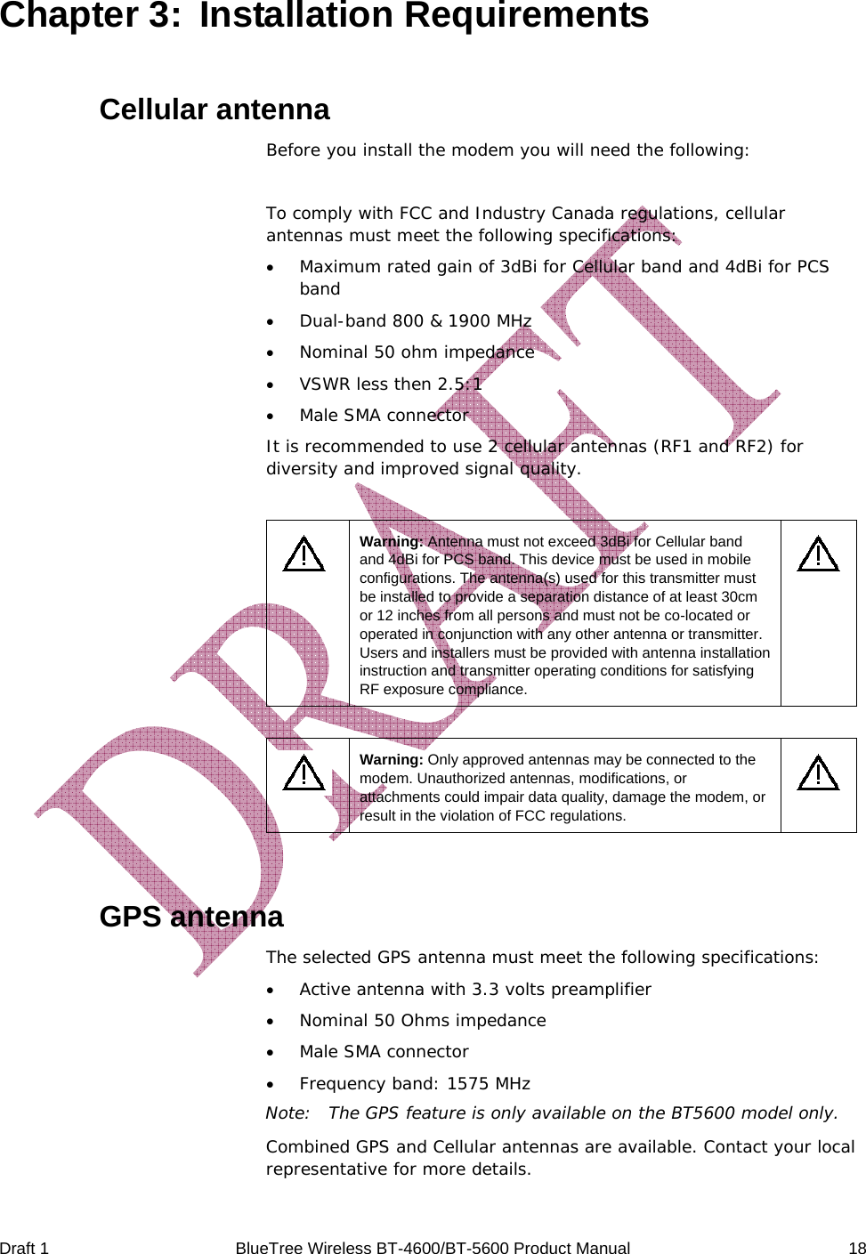  Draft 1  BlueTree Wireless BT-4600/BT-5600 Product Manual   18 Chapter 3:  Installation Requirements Cellular antenna Before you install the modem you will need the following:  To comply with FCC and Industry Canada regulations, cellular antennas must meet the following specifications: &bull; Maximum rated gain of 3dBi for Cellular band and 4dBi for PCS band &bull; Dual-band 800 &amp; 1900 MHz &bull; Nominal 50 ohm impedance &bull; VSWR less then 2.5:1 &bull; Male SMA connector It is recommended to use 2 cellular antennas (RF1 and RF2) for diversity and improved signal quality.   Warning: Antenna must not exceed 3dBi for Cellular band and 4dBi for PCS band. This device must be used in mobile configurations. The antenna(s) used for this transmitter must be installed to provide a separation distance of at least 30cm or 12 inches from all persons and must not be co-located or operated in conjunction with any other antenna or transmitter. Users and installers must be provided with antenna installation instruction and transmitter operating conditions for satisfying RF exposure compliance.     Warning: Only approved antennas may be connected to the modem. Unauthorized antennas, modifications, or attachments could impair data quality, damage the modem, or result in the violation of FCC regulations.    GPS antenna   The selected GPS antenna must meet the following specifications: &bull; Active antenna with 3.3 volts preamplifier &bull; Nominal 50 Ohms impedance &bull; Male SMA connector &bull; Frequency band: 1575 MHz Note:  The GPS feature is only available on the BT5600 model only. Combined GPS and Cellular antennas are available. Contact your local representative for more details. 