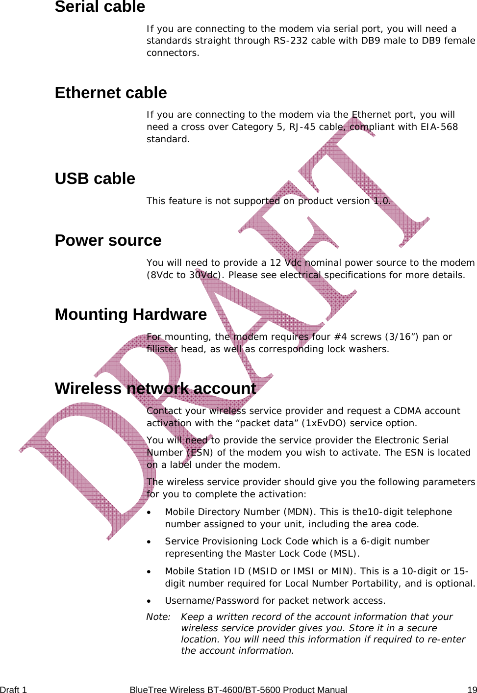  Draft 1  BlueTree Wireless BT-4600/BT-5600 Product Manual   19 Serial cable If you are connecting to the modem via serial port, you will need a standards straight through RS-232 cable with DB9 male to DB9 female connectors. Ethernet cable If you are connecting to the modem via the Ethernet port, you will need a cross over Category 5, RJ-45 cable, compliant with EIA-568 standard. USB cable This feature is not supported on product version 1.0. Power source You will need to provide a 12 Vdc nominal power source to the modem (8Vdc to 30Vdc). Please see electrical specifications for more details. Mounting Hardware For mounting, the modem requires four #4 screws (3/16&rdquo;) pan or fillister head, as well as corresponding lock washers. Wireless network account Contact your wireless service provider and request a CDMA account activation with the &ldquo;packet data&rdquo; (1xEvDO) service option. You will need to provide the service provider the Electronic Serial Number (ESN) of the modem you wish to activate. The ESN is located on a label under the modem.  The wireless service provider should give you the following parameters for you to complete the activation: &bull; Mobile Directory Number (MDN). This is the10-digit telephone number assigned to your unit, including the area code. &bull; Service Provisioning Lock Code which is a 6-digit number representing the Master Lock Code (MSL). &bull; Mobile Station ID (MSID or IMSI or MIN). This is a 10-digit or 15-digit number required for Local Number Portability, and is optional. &bull; Username/Password for packet network access. Note:  Keep a written record of the account information that your wireless service provider gives you. Store it in a secure location. You will need this information if required to re-enter the account information. 