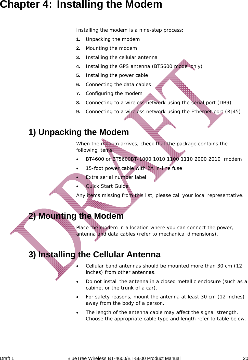  Draft 1  BlueTree Wireless BT-4600/BT-5600 Product Manual   20 Chapter 4:  Installing the Modem Installing the modem is a nine-step process: 1.   Unpacking the modem 2.   Mounting the modem 3.   Installing the cellular antenna 4.   Installing the GPS antenna (BT5600 model only) 5.   Installing the power cable 6.   Connecting the data cables 7.   Configuring the modem 8.   Connecting to a wireless network using the serial port (DB9) 9.   Connecting to a wireless network using the Ethernet port (RJ45) 1) Unpacking the Modem When the modem arrives, check that the package contains the following items: &bull; BT4600 or BT5600BT-1000 1010 1100 1110 2000 2010  modem &bull; 15-foot power cable with 2A in-line fuse &bull; Extra serial number label &bull; Quick Start Guide Any items missing from this list, please call your local representative. 2) Mounting the Modem Place the modem in a location where you can connect the power, antenna and data cables (refer to mechanical dimensions). 3) Installing the Cellular Antenna &bull; Cellular band antennas should be mounted more than 30 cm (12 inches) from other antennas. &bull; Do not install the antenna in a closed metallic enclosure (such as a cabinet or the trunk of a car). &bull; For safety reasons, mount the antenna at least 30 cm (12 inches) away from the body of a person. &bull; The length of the antenna cable may affect the signal strength. Choose the appropriate cable type and length refer to table below. 