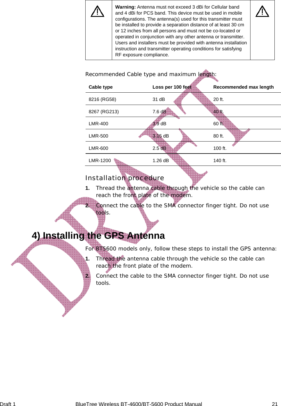  Draft 1  BlueTree Wireless BT-4600/BT-5600 Product Manual   21  Warning: Antenna must not exceed 3 dBi for Cellular band and 4 dBi for PCS band. This device must be used in mobile configurations. The antenna(s) used for this transmitter must be installed to provide a separation distance of at least 30 cm or 12 inches from all persons and must not be co-located or operated in conjunction with any other antenna or transmitter. Users and installers must be provided with antenna installation instruction and transmitter operating conditions for satisfying RF exposure compliance.   Recommended Cable type and maximum length: Cable type   Loss per 100 feet  Recommended max length 8216 (RG58)  31 dB  20 ft. 8267 (RG213)  7.6 dB  40 ft. LMR-400  3.9 dB  60 ft. LMR-500 3.15 dB 80 ft. LMR-600  2.5 dB  100 ft. LMR-1200  1.26 dB  140 ft. Installation procedure 1.   Thread the antenna cable through the vehicle so the cable can reach the front plate of the modem.  2.   Connect the cable to the SMA connector finger tight. Do not use tools.  4) Installing the GPS Antenna For BT5600 models only, follow these steps to install the GPS antenna: 1.   Thread the antenna cable through the vehicle so the cable can reach the front plate of the modem.  2.   Connect the cable to the SMA connector finger tight. Do not use tools.     