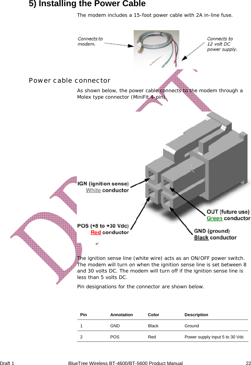  Draft 1  BlueTree Wireless BT-4600/BT-5600 Product Manual   22 5) Installing the Power Cable The modem includes a 15-foot power cable with 2A in-line fuse.   Power cable connector As shown below, the power cable connects to the modem through a Molex type connector (MiniFit 4-pin).    The ignition sense line (white wire) acts as an ON/OFF power switch. The modem will turn on when the ignition sense line is set between 8 and 30 volts DC. The modem will turn off if the ignition sense line is less than 5 volts DC. Pin designations for the connector are shown below.  Pin Annotation Color  Description 1 GND Black Ground 2  POS  Red  Power supply input 5 to 30 Vdc 