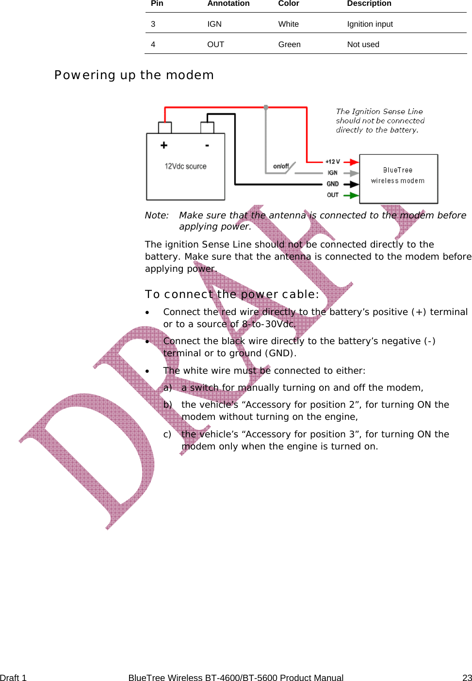  Draft 1  BlueTree Wireless BT-4600/BT-5600 Product Manual   23 Pin Annotation Color  Description 3 IGN  White Ignition input 4 OUT  Green Not used Powering up the modem   Note:  Make sure that the antenna is connected to the modem before applying power. The ignition Sense Line should not be connected directly to the battery. Make sure that the antenna is connected to the modem before applying power. To connect the power cable: &bull; Connect the red wire directly to the battery&rsquo;s positive (+) terminal or to a source of 8-to-30Vdc. &bull; Connect the black wire directly to the battery&rsquo;s negative (-) terminal or to ground (GND). &bull; The white wire must be connected to either: a) a switch for manually turning on and off the modem, b) the vehicle&rsquo;s &ldquo;Accessory for position 2&rdquo;, for turning ON the modem without turning on the engine, c) the vehicle&rsquo;s &ldquo;Accessory for position 3&rdquo;, for turning ON the modem only when the engine is turned on. 