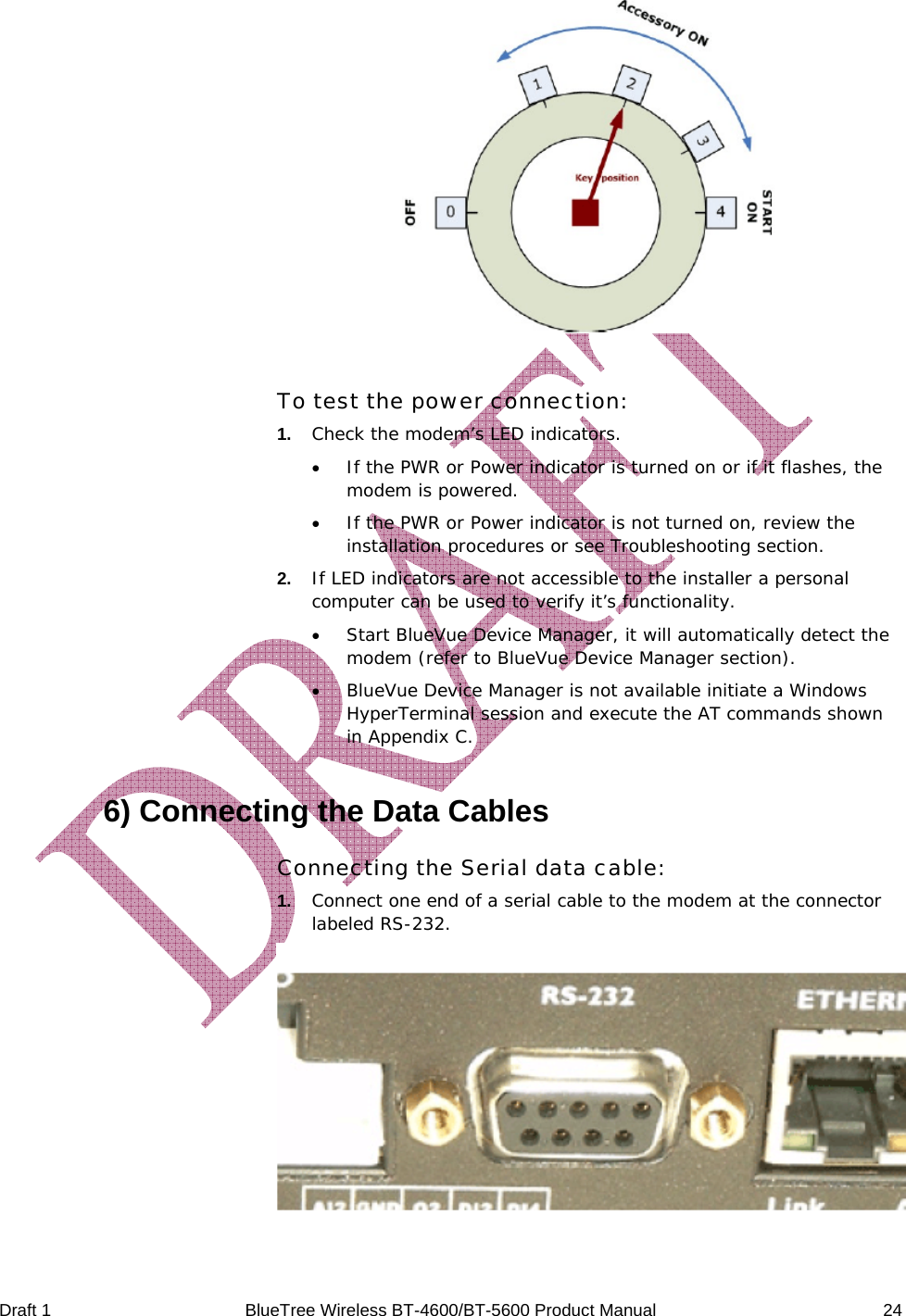  Draft 1  BlueTree Wireless BT-4600/BT-5600 Product Manual   24   To test the power connection: 1.   Check the modem&rsquo;s LED indicators. &bull; If the PWR or Power indicator is turned on or if it flashes, the modem is powered. &bull; If the PWR or Power indicator is not turned on, review the installation procedures or see Troubleshooting section. 2.   If LED indicators are not accessible to the installer a personal computer can be used to verify it&rsquo;s functionality. &bull; Start BlueVue Device Manager, it will automatically detect the modem (refer to BlueVue Device Manager section). &bull; BlueVue Device Manager is not available initiate a Windows HyperTerminal session and execute the AT commands shown in Appendix C. 6) Connecting the Data Cables Connecting the Serial data cable: 1.   Connect one end of a serial cable to the modem at the connector labeled RS-232.   