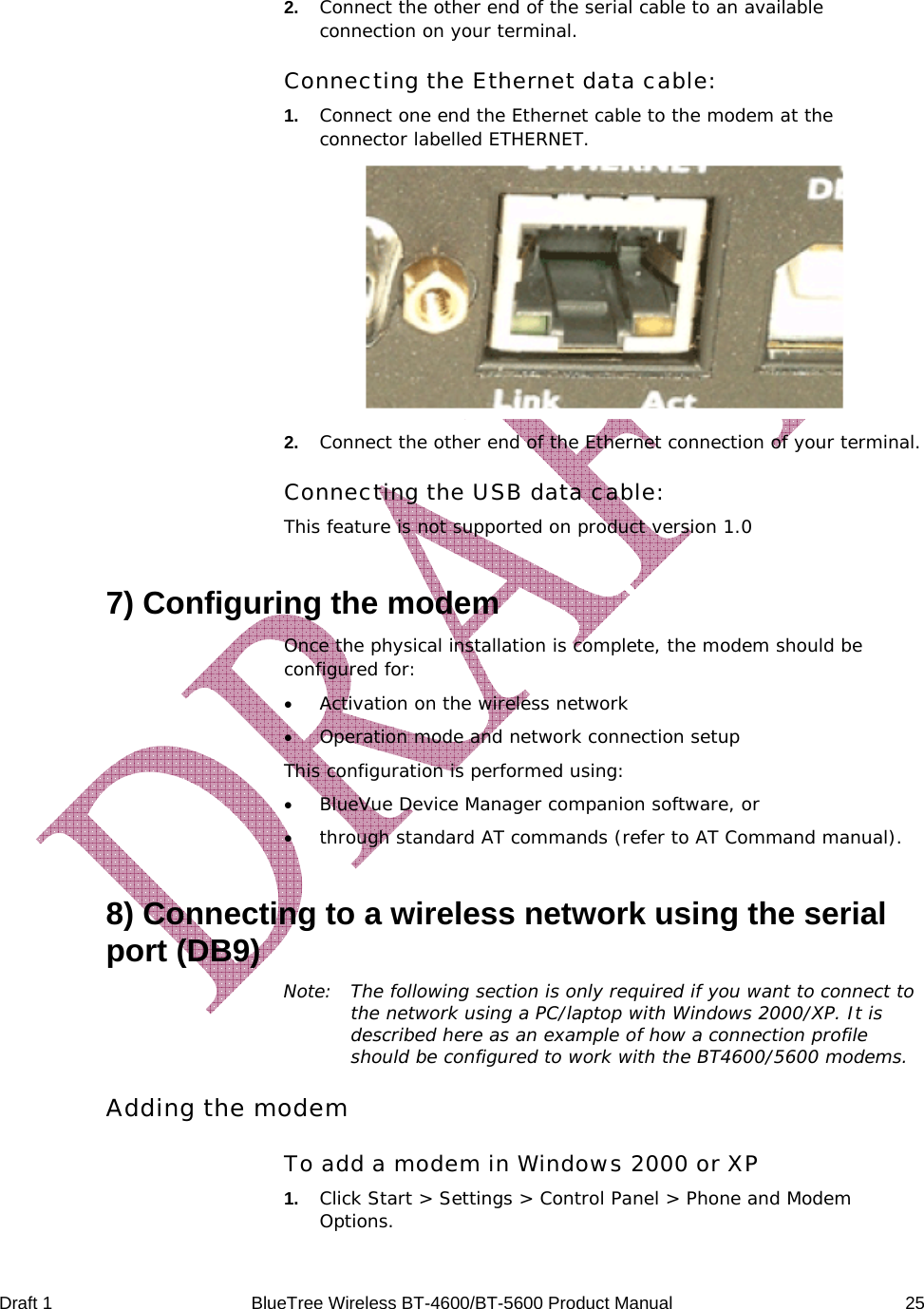  Draft 1  BlueTree Wireless BT-4600/BT-5600 Product Manual   25  2.   Connect the other end of the serial cable to an available connection on your terminal. Connecting the Ethernet data cable: 1.   Connect one end the Ethernet cable to the modem at the connector labelled ETHERNET.  2.   Connect the other end of the Ethernet connection of your terminal. Connecting the USB data cable: This feature is not supported on product version 1.0 7) Configuring the modem Once the physical installation is complete, the modem should be configured for: &bull; Activation on the wireless network &bull; Operation mode and network connection setup This configuration is performed using: &bull; BlueVue Device Manager companion software, or  &bull; through standard AT commands (refer to AT Command manual). 8) Connecting to a wireless network using the serial port (DB9) Note:  The following section is only required if you want to connect to the network using a PC/laptop with Windows 2000/XP. It is described here as an example of how a connection profile should be configured to work with the BT4600/5600 modems. Adding the modem To add a modem in Windows 2000 or XP 1.   Click Start > Settings > Control Panel > Phone and Modem Options. 