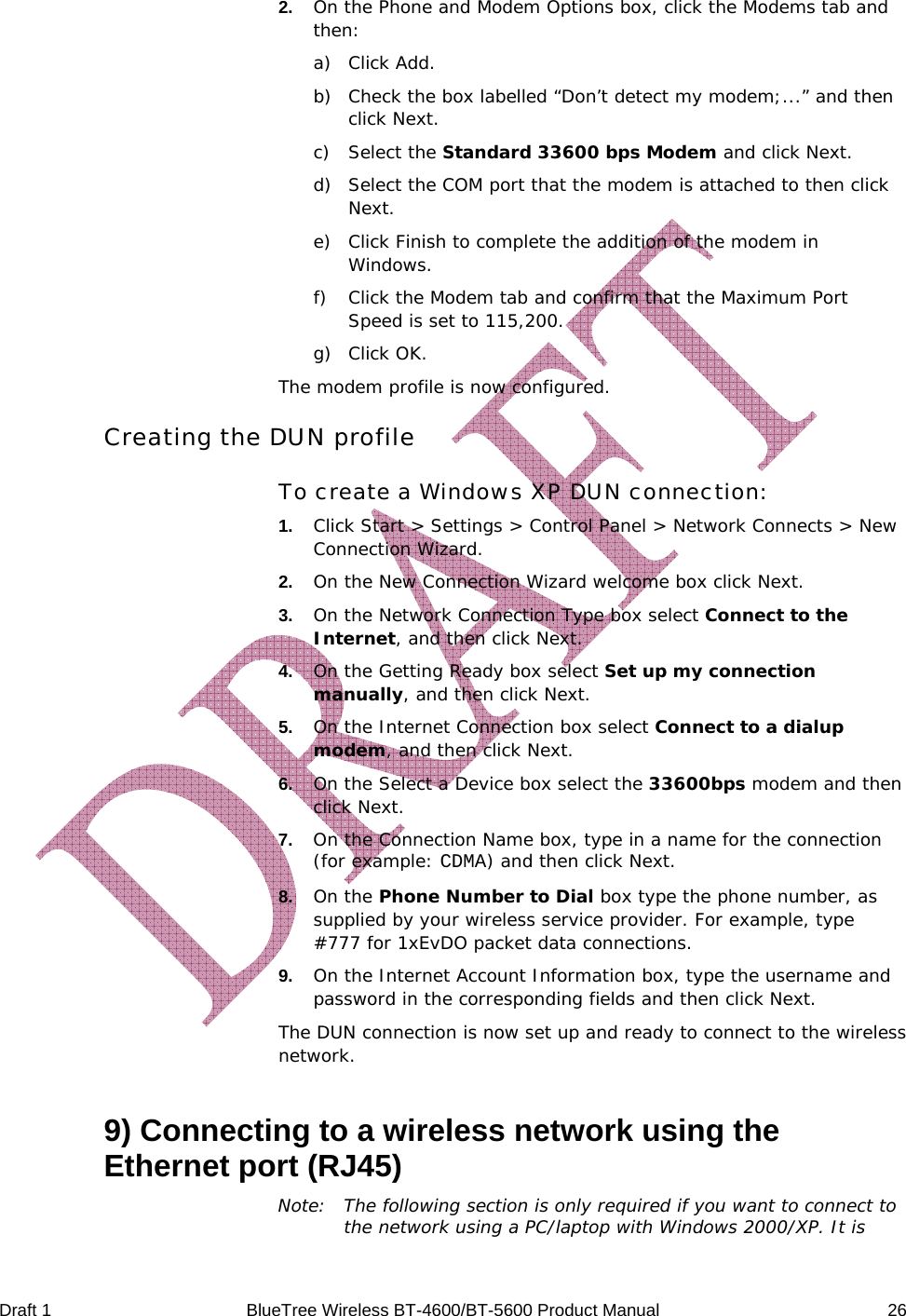 Draft 1  BlueTree Wireless BT-4600/BT-5600 Product Manual   26 2.   On the Phone and Modem Options box, click the Modems tab and then: a) Click Add. b) Check the box labelled &ldquo;Don&rsquo;t detect my modem;...&rdquo; and then click Next. c) Select the Standard 33600 bps Modem and click Next. d) Select the COM port that the modem is attached to then click Next. e) Click Finish to complete the addition of the modem in Windows. f) Click the Modem tab and confirm that the Maximum Port Speed is set to 115,200. g) Click OK. The modem profile is now configured. Creating the DUN profile To create a Windows XP DUN connection: 1.   Click Start > Settings > Control Panel > Network Connects > New Connection Wizard. 2.   On the New Connection Wizard welcome box click Next.  3.   On the Network Connection Type box select Connect to the Internet, and then click Next. 4.   On the Getting Ready box select Set up my connection manually, and then click Next. 5.   On the Internet Connection box select Connect to a dialup modem, and then click Next. 6.   On the Select a Device box select the 33600bps modem and then click Next. 7.   On the Connection Name box, type in a name for the connection (for example: CDMA) and then click Next. 8.   On the Phone Number to Dial box type the phone number, as supplied by your wireless service provider. For example, type #777 for 1xEvDO packet data connections. 9.   On the Internet Account Information box, type the username and password in the corresponding fields and then click Next. The DUN connection is now set up and ready to connect to the wireless network. 9) Connecting to a wireless network using the Ethernet port (RJ45) Note:  The following section is only required if you want to connect to the network using a PC/laptop with Windows 2000/XP. It is 