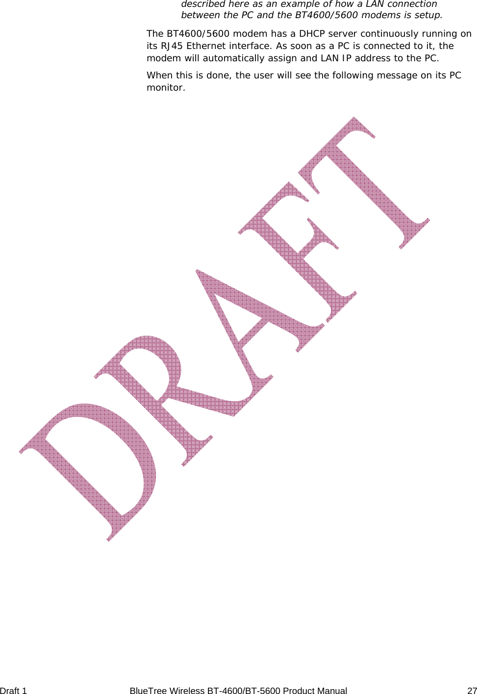  Draft 1  BlueTree Wireless BT-4600/BT-5600 Product Manual   27 described here as an example of how a LAN connection between the PC and the BT4600/5600 modems is setup. The BT4600/5600 modem has a DHCP server continuously running on its RJ45 Ethernet interface. As soon as a PC is connected to it, the modem will automatically assign and LAN IP address to the PC. When this is done, the user will see the following message on its PC monitor. 