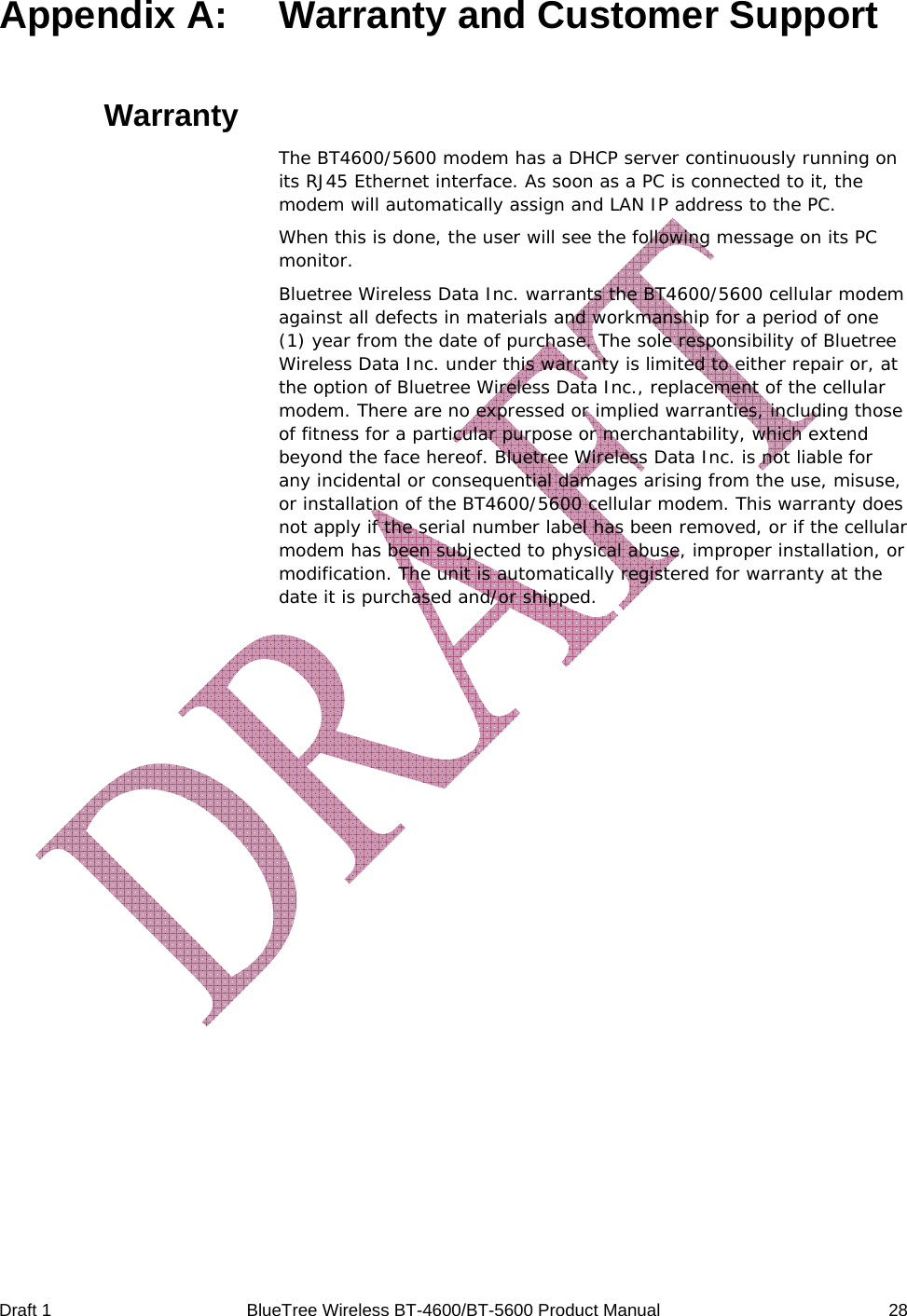 Draft 1  BlueTree Wireless BT-4600/BT-5600 Product Manual   28 Appendix A:   Warranty and Customer Support  Warranty The BT4600/5600 modem has a DHCP server continuously running on its RJ45 Ethernet interface. As soon as a PC is connected to it, the modem will automatically assign and LAN IP address to the PC. When this is done, the user will see the following message on its PC monitor. Bluetree Wireless Data Inc. warrants the BT4600/5600 cellular modem against all defects in materials and workmanship for a period of one (1) year from the date of purchase. The sole responsibility of Bluetree Wireless Data Inc. under this warranty is limited to either repair or, at the option of Bluetree Wireless Data Inc., replacement of the cellular modem. There are no expressed or implied warranties, including those of fitness for a particular purpose or merchantability, which extend beyond the face hereof. Bluetree Wireless Data Inc. is not liable for any incidental or consequential damages arising from the use, misuse, or installation of the BT4600/5600 cellular modem. This warranty does not apply if the serial number label has been removed, or if the cellular modem has been subjected to physical abuse, improper installation, or modification. The unit is automatically registered for warranty at the date it is purchased and/or shipped. 