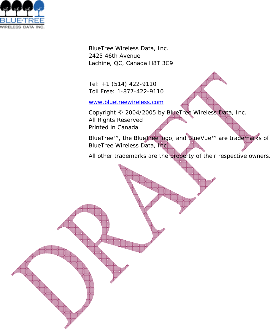    BlueTree Wireless Data, Inc. 2425 46th Avenue Lachine, QC, Canada H8T 3C9  Tel: +1 (514) 422-9110 Toll Free: 1-877-422-9110 www.bluetreewireless.com Copyright &copy; 2004/2005 by BlueTree Wireless Data, Inc. All Rights Reserved Printed in Canada BlueTree&trade;, the BlueTree logo, and BlueVue&trade; are trademarks of BlueTree Wireless Data, Inc. All other trademarks are the property of their respective owners.