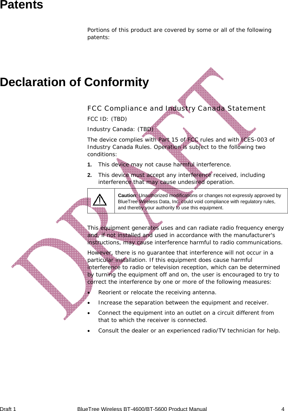  Draft 1  BlueTree Wireless BT-4600/BT-5600 Product Manual   4 Patents Portions of this product are covered by some or all of the following patents:    Declaration of Conformity FCC Compliance and Industry Canada Statement FCC ID: (TBD) Industry Canada: (TBD) The device complies with Part 15 of FCC rules and with ICES-003 of Industry Canada Rules. Operation is subject to the following two conditions: 1.   This device may not cause harmful interference. 2.   This device must accept any interference received, including interference that may cause undesired operation.  Caution: Unauthorized modifications or changes not expressly approved by BlueTree Wireless Data, Inc. could void compliance with regulatory rules, and thereby your authority to use this equipment.  This equipment generates uses and can radiate radio frequency energy and, if not installed and used in accordance with the manufacturer's instructions, may cause interference harmful to radio communications. However, there is no guarantee that interference will not occur in a particular installation. If this equipment does cause harmful interference to radio or television reception, which can be determined by turning the equipment off and on, the user is encouraged to try to correct the interference by one or more of the following measures: &bull; Reorient or relocate the receiving antenna. &bull; Increase the separation between the equipment and receiver. &bull; Connect the equipment into an outlet on a circuit different from that to which the receiver is connected. &bull; Consult the dealer or an experienced radio/TV technician for help.  