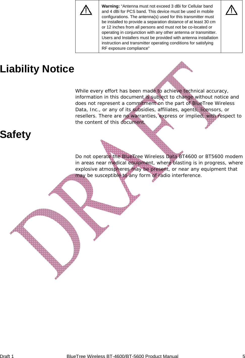  Draft 1  BlueTree Wireless BT-4600/BT-5600 Product Manual   5  Warning: &ldquo;Antenna must not exceed 3 dBi for Cellular band and 4 dBi for PCS band. This device must be used in mobile configurations. The antenna(s) used for this transmitter must be installed to provide a separation distance of at least 30 cm or 12 inches from all persons and must not be co-located or operating in conjunction with any other antenna or transmitter. Users and Installers must be provided with antenna installation instruction and transmitter operating conditions for satisfying RF exposure compliance&rdquo;   Liability Notice While every effort has been made to achieve technical accuracy, information in this document is subject to change without notice and does not represent a commitment on the part of BlueTree Wireless Data, Inc., or any of its subsidies, affiliates, agents, licensors, or resellers. There are no warranties, express or implied, with respect to the content of this document. Safety Do not operate the BlueTree Wireless Data BT4600 or BT5600 modem in areas near medical equipment, where blasting is in progress, where explosive atmospheres may be present, or near any equipment that may be susceptible to any form of radio interference.  
