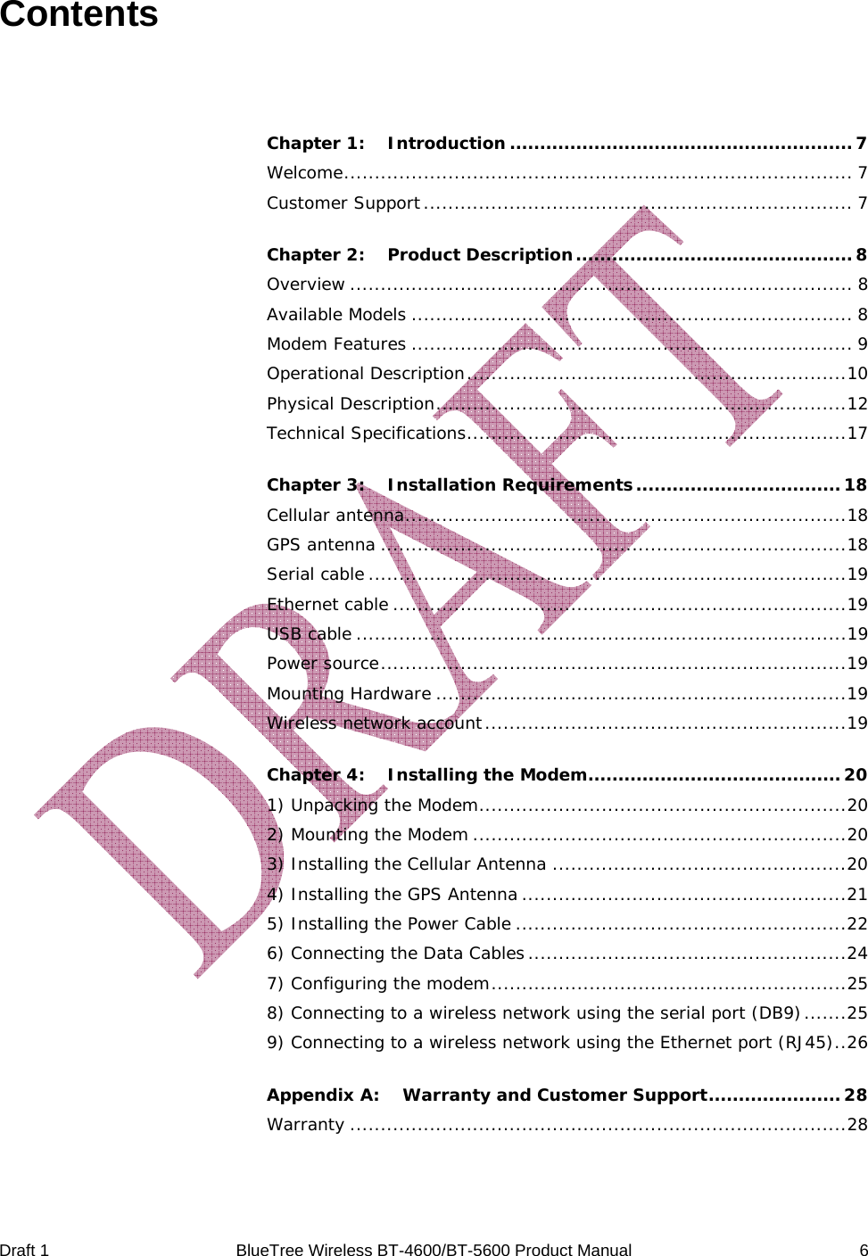  Draft 1  BlueTree Wireless BT-4600/BT-5600 Product Manual   6 Contents  Chapter 1: Introduction .........................................................7 Welcome................................................................................... 7 Customer Support...................................................................... 7 Chapter 2: Product Description..............................................8 Overview .................................................................................. 8 Available Models ........................................................................ 8 Modem Features ........................................................................ 9 Operational Description..............................................................10 Physical Description...................................................................12 Technical Specifications..............................................................17 Chapter 3: Installation Requirements.................................. 18 Cellular antenna........................................................................18 GPS antenna ............................................................................18 Serial cable ..............................................................................19 Ethernet cable ..........................................................................19 USB cable ................................................................................19 Power source............................................................................19 Mounting Hardware ...................................................................19 Wireless network account...........................................................19 Chapter 4: Installing the Modem.......................................... 20 1) Unpacking the Modem............................................................20 2) Mounting the Modem .............................................................20 3) Installing the Cellular Antenna ................................................20 4) Installing the GPS Antenna .....................................................21 5) Installing the Power Cable ......................................................22 6) Connecting the Data Cables....................................................24 7) Configuring the modem..........................................................25 8) Connecting to a wireless network using the serial port (DB9).......25 9) Connecting to a wireless network using the Ethernet port (RJ45)..26 Appendix A: Warranty and Customer Support...................... 28 Warranty .................................................................................28 