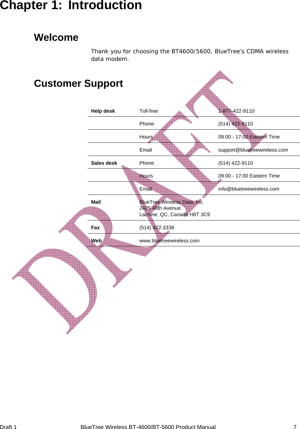  Draft 1  BlueTree Wireless BT-4600/BT-5600 Product Manual   7 Chapter 1:  Introduction  Welcome Thank you for choosing the BT4600/5600, BlueTree&rsquo;s CDMA wireless data modem. Customer Support  Help desk  Toll-free 1-877-422-9110  Phone   (514) 422-9110  Hours  09:00 - 17:00 Eastern Time  Email support@bluetreewireless.com Sales desk  Phone   (514) 422-9110  Hours  09:00 - 17:00 Eastern Time  Email info@bluetreewireless.com Mail  BlueTree Wireless Data, Inc. 2425 46th Avenue Lachine, QC, Canada H8T 3C9  Fax  (514) 422-3338   Web  www.bluetreewireless.com    