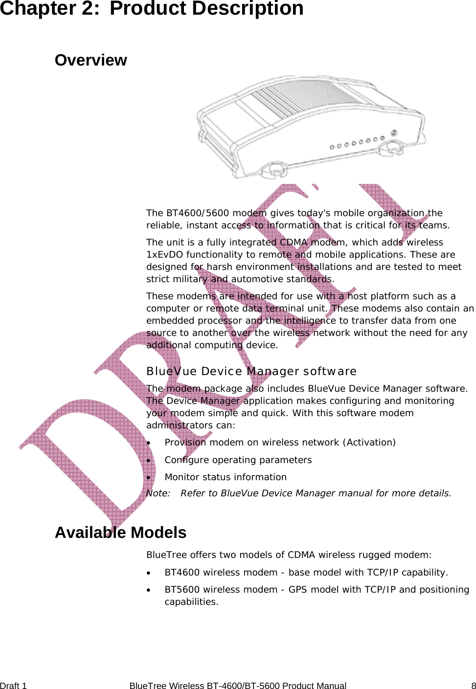  Draft 1  BlueTree Wireless BT-4600/BT-5600 Product Manual   8 Chapter 2:  Product Description Overview   The BT4600/5600 modem gives today's mobile organization the reliable, instant access to information that is critical for its teams. The unit is a fully integrated CDMA modem, which adds wireless 1xEvDO functionality to remote and mobile applications. These are designed for harsh environment installations and are tested to meet strict military and automotive standards. These modems are intended for use with a host platform such as a computer or remote data terminal unit. These modems also contain an embedded processor and the intelligence to transfer data from one source to another over the wireless network without the need for any additional computing device. BlueVue Device Manager software The modem package also includes BlueVue Device Manager software. The Device Manager application makes configuring and monitoring your modem simple and quick. With this software modem administrators can: &bull; Provision modem on wireless network (Activation) &bull; Configure operating parameters &bull; Monitor status information Note:  Refer to BlueVue Device Manager manual for more details. Available Models BlueTree offers two models of CDMA wireless rugged modem: &bull; BT4600 wireless modem - base model with TCP/IP capability. &bull; BT5600 wireless modem - GPS model with TCP/IP and positioning capabilities.  