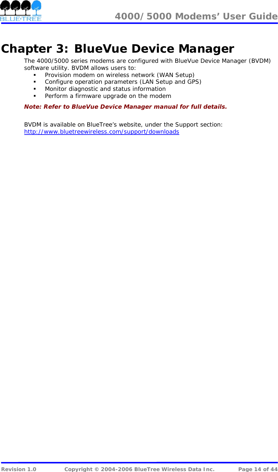 4000/5000 Modems&rsquo; User Guide   Chapter 3:  BlueVue Device Manager The 4000/5000 series modems are configured with BlueVue Device Manager (BVDM) software utility. BVDM allows users to:  Provision modem on wireless network (WAN Setup)  Configure operation parameters (LAN Setup and GPS)  Monitor diagnostic and status information  Perform a firmware upgrade on the modem Note: Refer to BlueVue Device Manager manual for full details.  BVDM is available on BlueTree&rsquo;s website, under the Support section: http://www.bluetreewireless.com/support/downloads Revision 1.0  Copyright &copy; 2004-2006 BlueTree Wireless Data Inc.  Page 14 of 44 