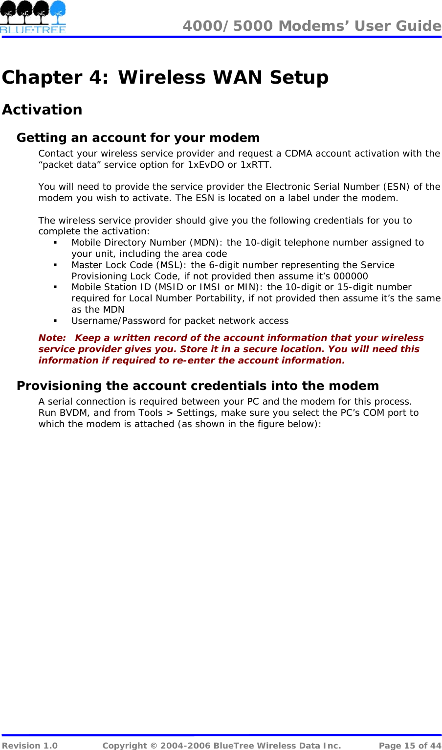 4000/5000 Modems&rsquo; User Guide   Chapter 4:  Wireless WAN Setup Activation Getting an account for your modem Contact your wireless service provider and request a CDMA account activation with the &ldquo;packet data&rdquo; service option for 1xEvDO or 1xRTT.  You will need to provide the service provider the Electronic Serial Number (ESN) of the modem you wish to activate. The ESN is located on a label under the modem.   The wireless service provider should give you the following credentials for you to complete the activation:  Mobile Directory Number (MDN): the 10-digit telephone number assigned to your unit, including the area code  Master Lock Code (MSL): the 6-digit number representing the Service Provisioning Lock Code, if not provided then assume it&rsquo;s 000000  Mobile Station ID (MSID or IMSI or MIN): the 10-digit or 15-digit number required for Local Number Portability, if not provided then assume it&rsquo;s the same as the MDN  Username/Password for packet network access Note:   Keep a written record of the account information that your wireless service provider gives you. Store it in a secure location. You will need this information if required to re-enter the account information. Provisioning the account credentials into the modem A serial connection is required between your PC and the modem for this process. Run BVDM, and from Tools > Settings, make sure you select the PC&rsquo;s COM port to which the modem is attached (as shown in the figure below):  Revision 1.0  Copyright &copy; 2004-2006 BlueTree Wireless Data Inc.  Page 15 of 44 