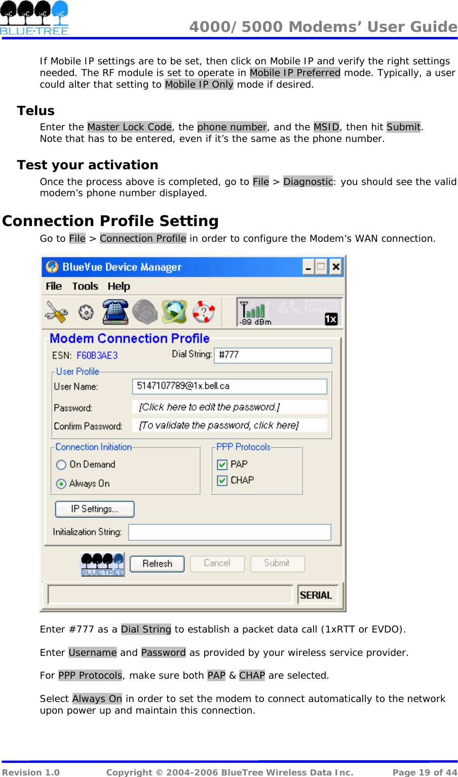 4000/5000 Modems&rsquo; User Guide   If Mobile IP settings are to be set, then click on Mobile IP and verify the right settings needed. The RF module is set to operate in Mobile IP Preferred mode. Typically, a user could alter that setting to Mobile IP Only mode if desired. Telus Enter the Master Lock Code, the phone number, and the MSID, then hit Submit. Note that has to be entered, even if it&rsquo;s the same as the phone number. Test your activation Once the process above is completed, go to File > Diagnostic: you should see the valid modem&rsquo;s phone number displayed. Connection Profile Setting Go to File > Connection Profile in order to configure the Modem&rsquo;s WAN connection.    Enter #777 as a Dial String to establish a packet data call (1xRTT or EVDO).   Enter Username and Password as provided by your wireless service provider.  For PPP Protocols, make sure both PAP &amp; CHAP are selected.  Select Always On in order to set the modem to connect automatically to the network upon power up and maintain this connection.  Revision 1.0  Copyright &copy; 2004-2006 BlueTree Wireless Data Inc.  Page 19 of 44 