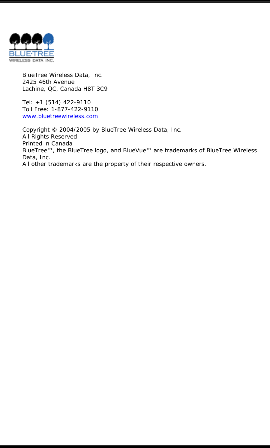     BlueTree Wireless Data, Inc. 2425 46th Avenue Lachine, QC, Canada H8T 3C9  Tel: +1 (514) 422-9110 Toll Free: 1-877-422-9110 www.bluetreewireless.com Copyright &copy; 2004/2005 by BlueTree Wireless Data, Inc. All Rights Reserved Printed in Canada BlueTree&trade;, the BlueTree logo, and BlueVue&trade; are trademarks of BlueTree Wireless Data, Inc. All other trademarks are the property of their respective owners.   