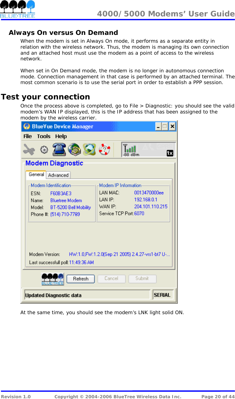 4000/5000 Modems&rsquo; User Guide   Always On versus On Demand When the modem is set in Always On mode, it performs as a separate entity in relation with the wireless network. Thus, the modem is managing its own connection and an attached host must use the modem as a point of access to the wireless network.   When set in On Demand mode, the modem is no longer in autonomous connection mode. Connection management in that case is performed by an attached terminal. The most common scenario is to use the serial port in order to establish a PPP session. Test your connection Once the process above is completed, go to File > Diagnostic: you should see the valid modem&rsquo;s WAN IP displayed, this is the IP address that has been assigned to the modem by the wireless carrier.   At the same time, you should see the modem&rsquo;s LNK light solid ON.  Revision 1.0  Copyright &copy; 2004-2006 BlueTree Wireless Data Inc.  Page 20 of 44 