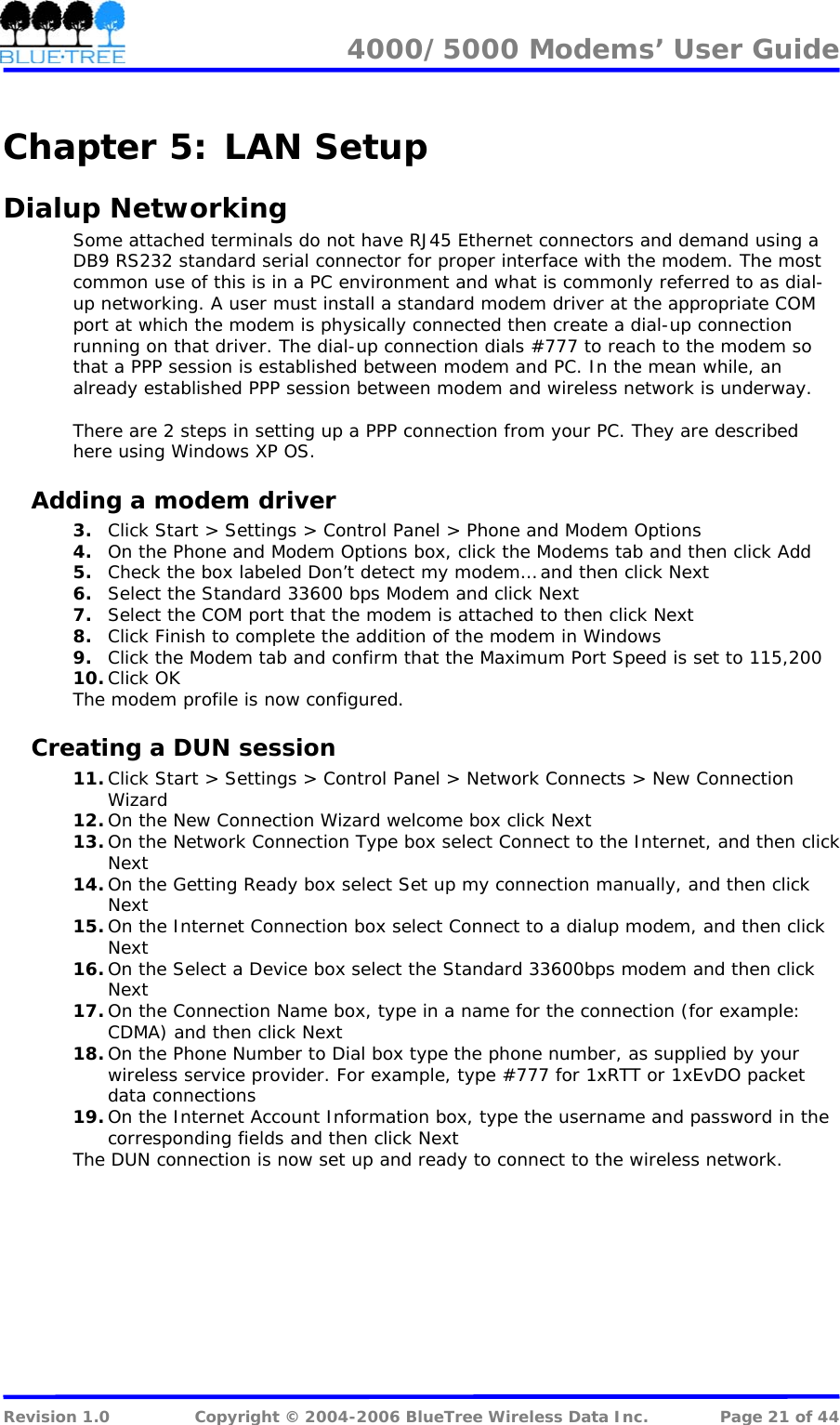 4000/5000 Modems&rsquo; User Guide   Chapter 5:  LAN Setup Dialup Networking Some attached terminals do not have RJ45 Ethernet connectors and demand using a DB9 RS232 standard serial connector for proper interface with the modem. The most common use of this is in a PC environment and what is commonly referred to as dial-up networking. A user must install a standard modem driver at the appropriate COM port at which the modem is physically connected then create a dial-up connection running on that driver. The dial-up connection dials #777 to reach to the modem so that a PPP session is established between modem and PC. In the mean while, an already established PPP session between modem and wireless network is underway.  There are 2 steps in setting up a PPP connection from your PC. They are described here using Windows XP OS. Adding a modem driver 3. Click Start > Settings > Control Panel > Phone and Modem Options 4. On the Phone and Modem Options box, click the Modems tab and then click Add 5. Check the box labeled Don&rsquo;t detect my modem&hellip; and then click Next 6. Select the Standard 33600 bps Modem and click Next 7. Select the COM port that the modem is attached to then click Next 8. Click Finish to complete the addition of the modem in Windows 9. Click the Modem tab and confirm that the Maximum Port Speed is set to 115,200 10. Click OK The modem profile is now configured. Creating a DUN session 11. Click Start > Settings > Control Panel > Network Connects > New Connection Wizard 12. On the New Connection Wizard welcome box click Next 13. On the Network Connection Type box select Connect to the Internet, and then click Next 14. On the Getting Ready box select Set up my connection manually, and then click Next 15. On the Internet Connection box select Connect to a dialup modem, and then click Next 16. On the Select a Device box select the Standard 33600bps modem and then click Next 17. On the Connection Name box, type in a name for the connection (for example: CDMA) and then click Next 18. On the Phone Number to Dial box type the phone number, as supplied by your wireless service provider. For example, type #777 for 1xRTT or 1xEvDO packet data connections 19. On the Internet Account Information box, type the username and password in the corresponding fields and then click Next The DUN connection is now set up and ready to connect to the wireless network.  Revision 1.0  Copyright &copy; 2004-2006 BlueTree Wireless Data Inc.  Page 21 of 44 