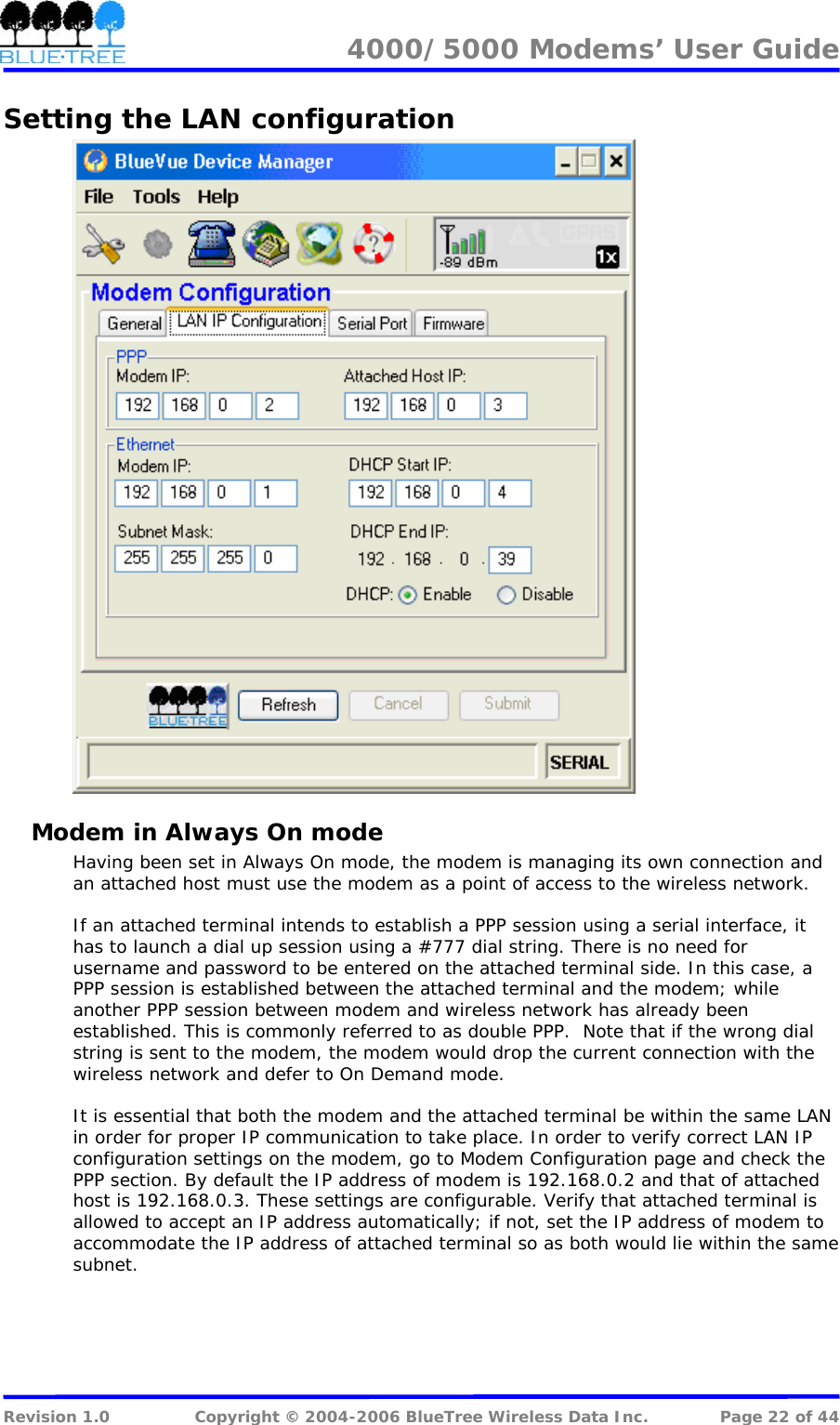 4000/5000 Modems&rsquo; User Guide   Setting the LAN configuration  Modem in Always On mode Having been set in Always On mode, the modem is managing its own connection and an attached host must use the modem as a point of access to the wireless network.   If an attached terminal intends to establish a PPP session using a serial interface, it has to launch a dial up session using a #777 dial string. There is no need for username and password to be entered on the attached terminal side. In this case, a PPP session is established between the attached terminal and the modem; while another PPP session between modem and wireless network has already been established. This is commonly referred to as double PPP.  Note that if the wrong dial string is sent to the modem, the modem would drop the current connection with the wireless network and defer to On Demand mode.   It is essential that both the modem and the attached terminal be within the same LAN in order for proper IP communication to take place. In order to verify correct LAN IP configuration settings on the modem, go to Modem Configuration page and check the PPP section. By default the IP address of modem is 192.168.0.2 and that of attached host is 192.168.0.3. These settings are configurable. Verify that attached terminal is allowed to accept an IP address automatically; if not, set the IP address of modem to accommodate the IP address of attached terminal so as both would lie within the same subnet.  Revision 1.0  Copyright &copy; 2004-2006 BlueTree Wireless Data Inc.  Page 22 of 44 