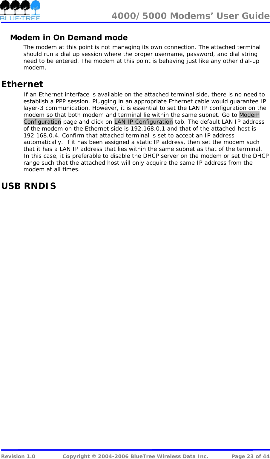 4000/5000 Modems&rsquo; User Guide   Modem in On Demand mode The modem at this point is not managing its own connection. The attached terminal should run a dial up session where the proper username, password, and dial string need to be entered. The modem at this point is behaving just like any other dial-up modem.  Ethernet If an Ethernet interface is available on the attached terminal side, there is no need to establish a PPP session. Plugging in an appropriate Ethernet cable would guarantee IP layer-3 communication. However, it is essential to set the LAN IP configuration on the modem so that both modem and terminal lie within the same subnet. Go to Modem Configuration page and click on LAN IP Configuration tab. The default LAN IP address of the modem on the Ethernet side is 192.168.0.1 and that of the attached host is 192.168.0.4. Confirm that attached terminal is set to accept an IP address automatically. If it has been assigned a static IP address, then set the modem such that it has a LAN IP address that lies within the same subnet as that of the terminal. In this case, it is preferable to disable the DHCP server on the modem or set the DHCP range such that the attached host will only acquire the same IP address from the modem at all times.  USB RNDIS    Revision 1.0  Copyright &copy; 2004-2006 BlueTree Wireless Data Inc.  Page 23 of 44 