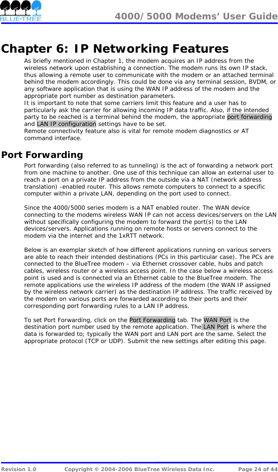 4000/5000 Modems&rsquo; User Guide   Chapter 6:  IP Networking Features As briefly mentioned in Chapter 1, the modem acquires an IP address from the wireless network upon establishing a connection. The modem runs its own IP stack, thus allowing a remote user to communicate with the modem or an attached terminal behind the modem accordingly. This could be done via any terminal session, BVDM, or any software application that is using the WAN IP address of the modem and the appropriate port number as destination parameters.  It is important to note that some carriers limit this feature and a user has to particularly ask the carrier for allowing incoming IP data traffic. Also, if the intended party to be reached is a terminal behind the modem, the appropriate port forwarding and LAN IP configuration settings have to be set. Remote connectivity feature also is vital for remote modem diagnostics or AT command interface. Port Forwarding Port forwarding (also referred to as tunneling) is the act of forwarding a network port from one machine to another. One use of this technique can allow an external user to reach a port on a private IP address from the outside via a NAT (network address translation) -enabled router. This allows remote computers to connect to a specific computer within a private LAN, depending on the port used to connect.  Since the 4000/5000 series modem is a NAT enabled router. The WAN device connecting to the modems wireless WAN IP can not access devices/servers on the LAN without specifically configuring the modem to forward the port(s) to the LAN devices/servers. Applications running on remote hosts or servers connect to the modem via the internet and the 1xRTT network.  Below is an exemplar sketch of how different applications running on various servers are able to reach their intended destinations (PCs in this particular case). The PCs are connected to the BlueTree modem &ndash; via Ethernet crossover cable, hubs and patch cables, wireless router or a wireless access point. In the case below a wireless access point is used and is connected via an Ethernet cable to the BlueTree modem. The remote applications use the wireless IP address of the modem (the WAN IP assigned by the wireless network carrier) as the destination IP address. The traffic received by the modem on various ports are forwarded according to their ports and their corresponding port forwarding rules to a LAN IP address.  To set Port Forwarding, click on the Port Forwarding tab. The WAN Port is the destination port number used by the remote application. The LAN Port is where the data is forwarded to; typically the WAN port and LAN port are the same. Select the appropriate protocol (TCP or UDP). Submit the new settings after editing this page.  Revision 1.0  Copyright &copy; 2004-2006 BlueTree Wireless Data Inc.  Page 24 of 44 