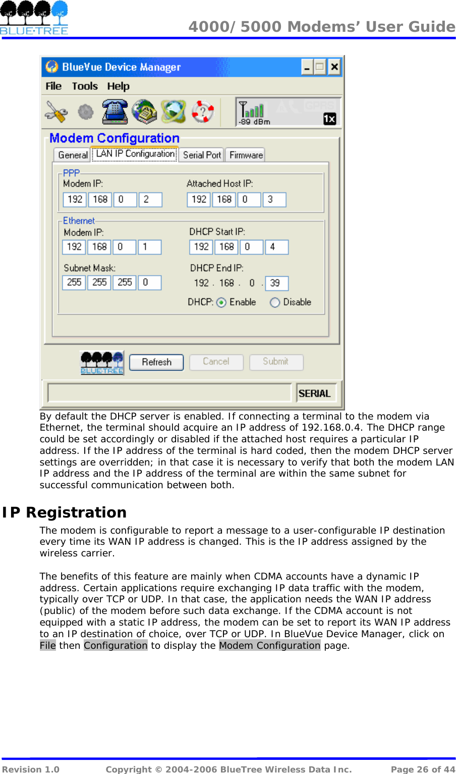 4000/5000 Modems&rsquo; User Guide    By default the DHCP server is enabled. If connecting a terminal to the modem via Ethernet, the terminal should acquire an IP address of 192.168.0.4. The DHCP range could be set accordingly or disabled if the attached host requires a particular IP address. If the IP address of the terminal is hard coded, then the modem DHCP server settings are overridden; in that case it is necessary to verify that both the modem LAN IP address and the IP address of the terminal are within the same subnet for successful communication between both. IP Registration The modem is configurable to report a message to a user-configurable IP destination every time its WAN IP address is changed. This is the IP address assigned by the wireless carrier.  The benefits of this feature are mainly when CDMA accounts have a dynamic IP address. Certain applications require exchanging IP data traffic with the modem, typically over TCP or UDP. In that case, the application needs the WAN IP address (public) of the modem before such data exchange. If the CDMA account is not equipped with a static IP address, the modem can be set to report its WAN IP address to an IP destination of choice, over TCP or UDP. In BlueVue Device Manager, click on File then Configuration to display the Modem Configuration page.   Revision 1.0  Copyright &copy; 2004-2006 BlueTree Wireless Data Inc.  Page 26 of 44 