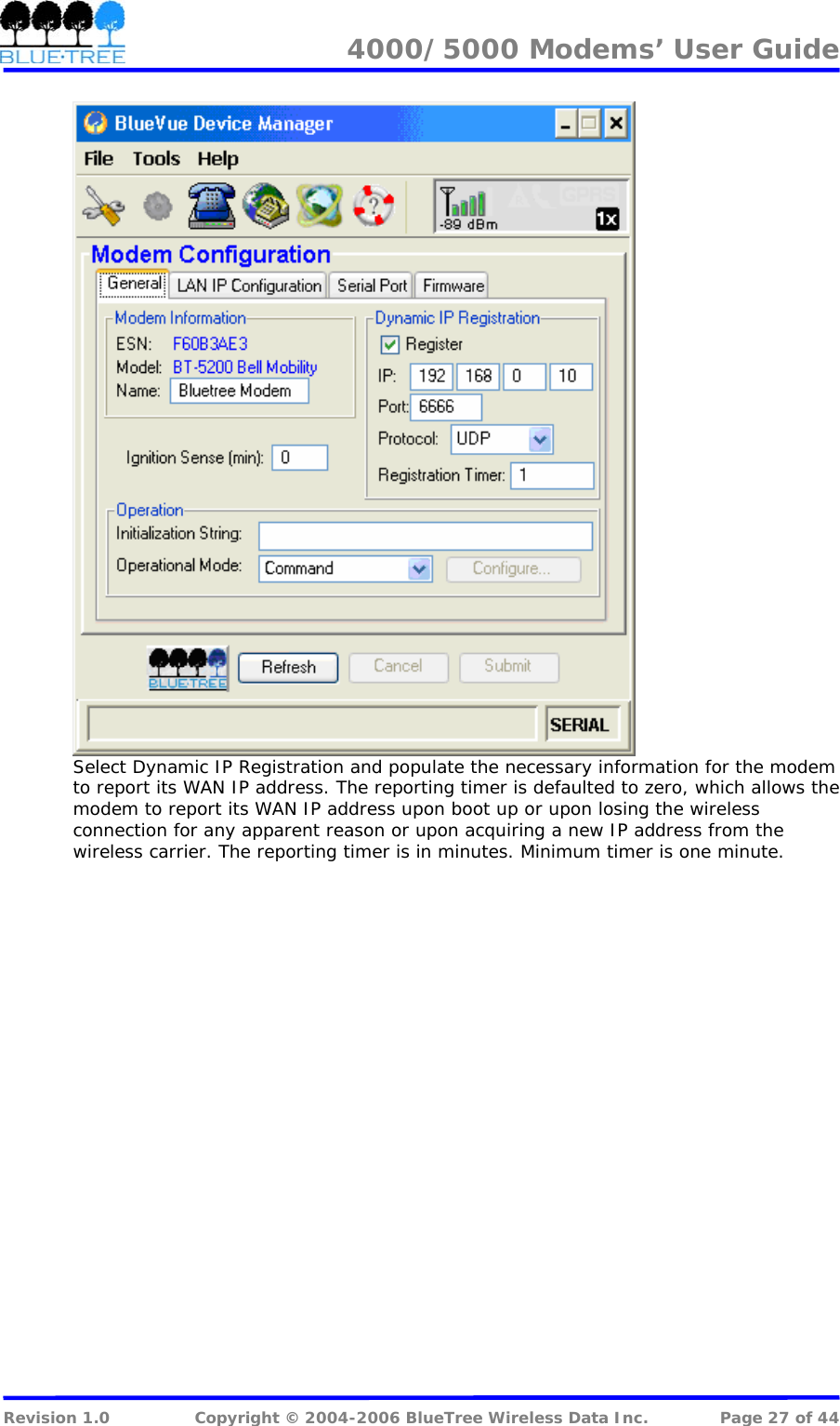 4000/5000 Modems&rsquo; User Guide    Select Dynamic IP Registration and populate the necessary information for the modem to report its WAN IP address. The reporting timer is defaulted to zero, which allows the modem to report its WAN IP address upon boot up or upon losing the wireless connection for any apparent reason or upon acquiring a new IP address from the wireless carrier. The reporting timer is in minutes. Minimum timer is one minute.  Revision 1.0  Copyright &copy; 2004-2006 BlueTree Wireless Data Inc.  Page 27 of 44 