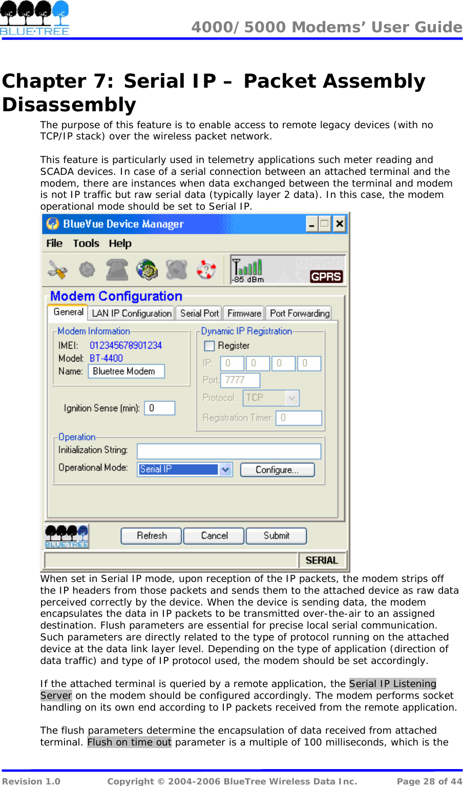 4000/5000 Modems&rsquo; User Guide   Chapter 7:  Serial IP &ndash; Packet Assembly Disassembly The purpose of this feature is to enable access to remote legacy devices (with no TCP/IP stack) over the wireless packet network.  This feature is particularly used in telemetry applications such meter reading and SCADA devices. In case of a serial connection between an attached terminal and the modem, there are instances when data exchanged between the terminal and modem is not IP traffic but raw serial data (typically layer 2 data). In this case, the modem operational mode should be set to Serial IP.   When set in Serial IP mode, upon reception of the IP packets, the modem strips off the IP headers from those packets and sends them to the attached device as raw data perceived correctly by the device. When the device is sending data, the modem encapsulates the data in IP packets to be transmitted over-the-air to an assigned destination. Flush parameters are essential for precise local serial communication. Such parameters are directly related to the type of protocol running on the attached device at the data link layer level. Depending on the type of application (direction of data traffic) and type of IP protocol used, the modem should be set accordingly.   If the attached terminal is queried by a remote application, the Serial IP Listening Server on the modem should be configured accordingly. The modem performs socket handling on its own end according to IP packets received from the remote application.   The flush parameters determine the encapsulation of data received from attached terminal. Flush on time out parameter is a multiple of 100 milliseconds, which is the  Revision 1.0  Copyright &copy; 2004-2006 BlueTree Wireless Data Inc.  Page 28 of 44 