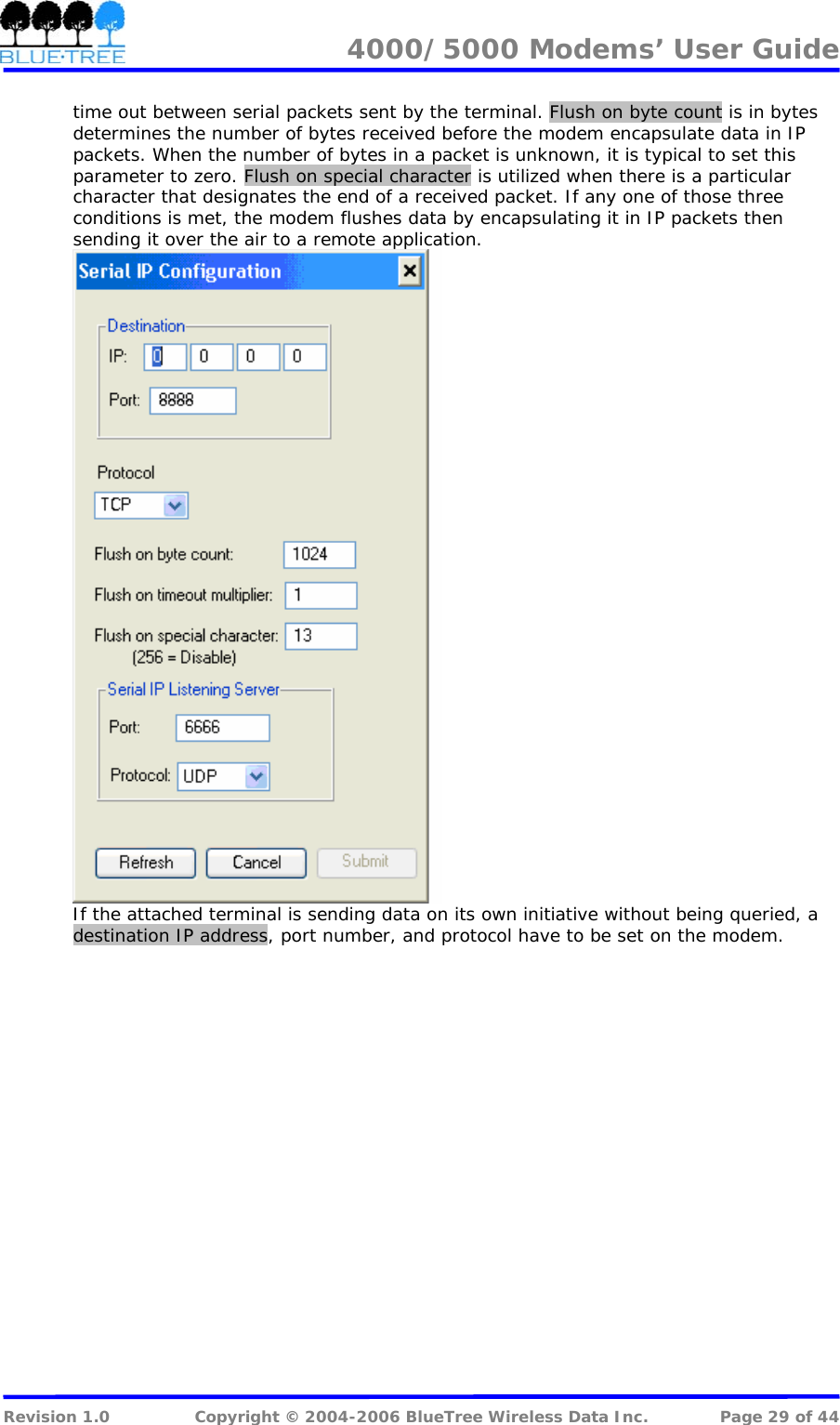 4000/5000 Modems&rsquo; User Guide   time out between serial packets sent by the terminal. Flush on byte count is in bytes determines the number of bytes received before the modem encapsulate data in IP packets. When the number of bytes in a packet is unknown, it is typical to set this parameter to zero. Flush on special character is utilized when there is a particular character that designates the end of a received packet. If any one of those three conditions is met, the modem flushes data by encapsulating it in IP packets then sending it over the air to a remote application.   If the attached terminal is sending data on its own initiative without being queried, a destination IP address, port number, and protocol have to be set on the modem.     Revision 1.0  Copyright &copy; 2004-2006 BlueTree Wireless Data Inc.  Page 29 of 44 
