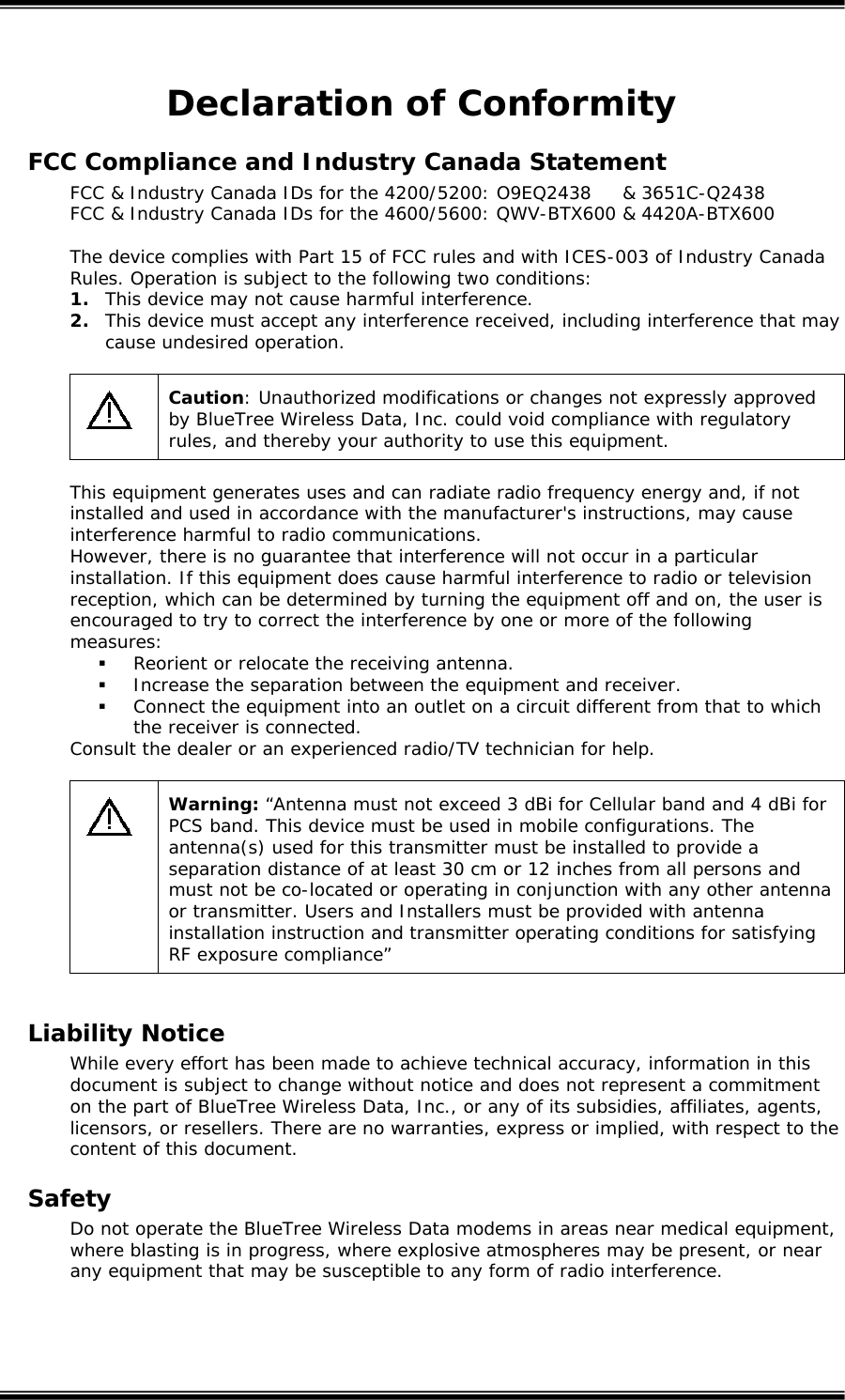  Declaration of Conformity FCC Compliance and Industry Canada Statement FCC &amp; Industry Canada IDs for the 4200/5200: O9EQ2438     &amp; 3651C-Q2438 FCC &amp; Industry Canada IDs for the 4600/5600: QWV-BTX600 &amp; 4420A-BTX600  The device complies with Part 15 of FCC rules and with ICES-003 of Industry Canada Rules. Operation is subject to the following two conditions: 1. This device may not cause harmful interference. 2. This device must accept any interference received, including interference that may cause undesired operation.   Caution: Unauthorized modifications or changes not expressly approved by BlueTree Wireless Data, Inc. could void compliance with regulatory rules, and thereby your authority to use this equipment.  This equipment generates uses and can radiate radio frequency energy and, if not installed and used in accordance with the manufacturer's instructions, may cause interference harmful to radio communications. However, there is no guarantee that interference will not occur in a particular installation. If this equipment does cause harmful interference to radio or television reception, which can be determined by turning the equipment off and on, the user is encouraged to try to correct the interference by one or more of the following measures:  Reorient or relocate the receiving antenna.  Increase the separation between the equipment and receiver.  Connect the equipment into an outlet on a circuit different from that to which the receiver is connected. Consult the dealer or an experienced radio/TV technician for help.   Warning: &ldquo;Antenna must not exceed 3 dBi for Cellular band and 4 dBi for PCS band. This device must be used in mobile configurations. The antenna(s) used for this transmitter must be installed to provide a separation distance of at least 30 cm or 12 inches from all persons and must not be co-located or operating in conjunction with any other antenna or transmitter. Users and Installers must be provided with antenna installation instruction and transmitter operating conditions for satisfying RF exposure compliance&rdquo;  Liability Notice While every effort has been made to achieve technical accuracy, information in this document is subject to change without notice and does not represent a commitment on the part of BlueTree Wireless Data, Inc., or any of its subsidies, affiliates, agents, licensors, or resellers. There are no warranties, express or implied, with respect to the content of this document. Safety Do not operate the BlueTree Wireless Data modems in areas near medical equipment, where blasting is in progress, where explosive atmospheres may be present, or near any equipment that may be susceptible to any form of radio interference.   