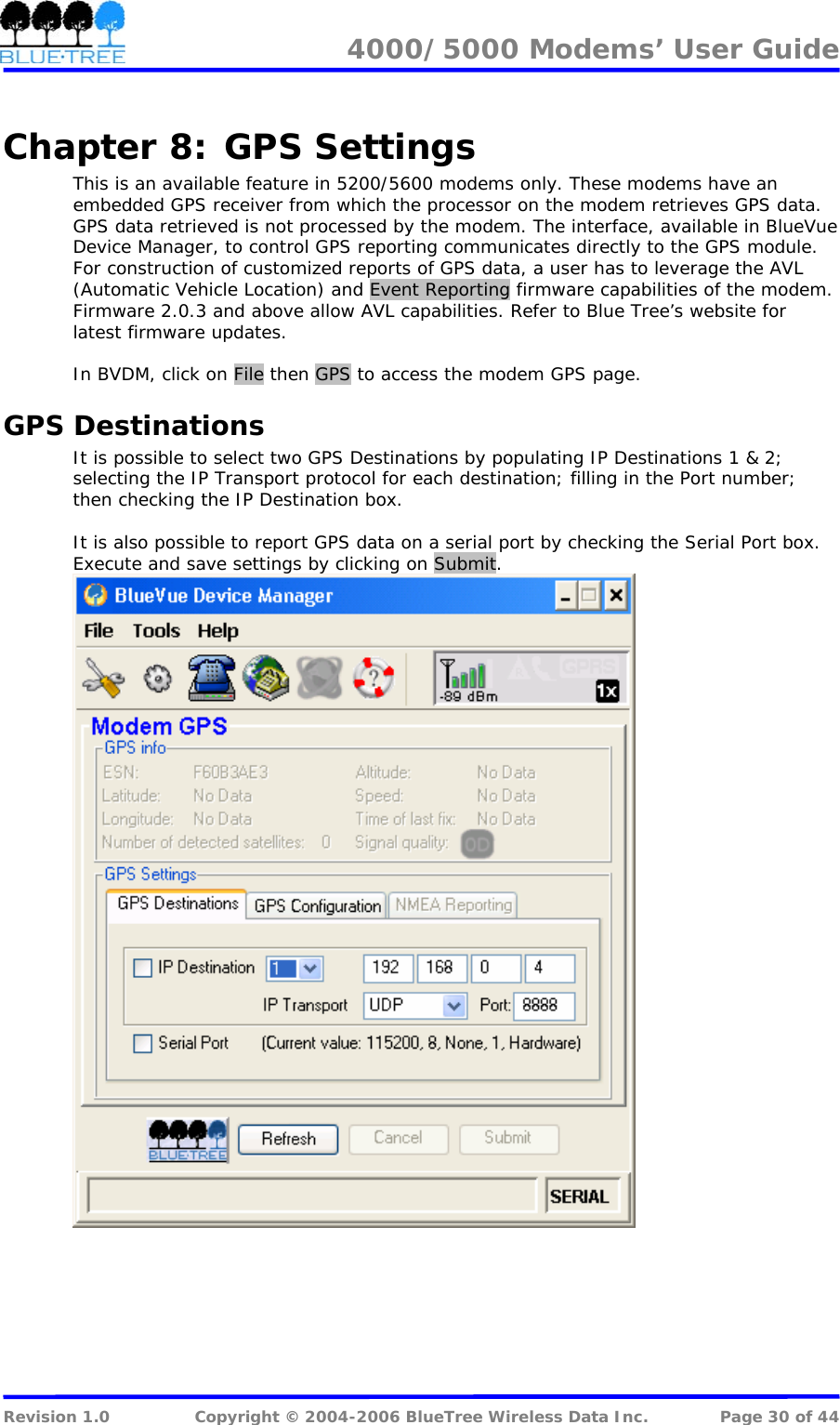 4000/5000 Modems&rsquo; User Guide   Chapter 8:  GPS Settings This is an available feature in 5200/5600 modems only. These modems have an embedded GPS receiver from which the processor on the modem retrieves GPS data. GPS data retrieved is not processed by the modem. The interface, available in BlueVue Device Manager, to control GPS reporting communicates directly to the GPS module. For construction of customized reports of GPS data, a user has to leverage the AVL  (Automatic Vehicle Location) and Event Reporting firmware capabilities of the modem. Firmware 2.0.3 and above allow AVL capabilities. Refer to Blue Tree&rsquo;s website for latest firmware updates.  In BVDM, click on File then GPS to access the modem GPS page.  GPS Destinations It is possible to select two GPS Destinations by populating IP Destinations 1 &amp; 2; selecting the IP Transport protocol for each destination; filling in the Port number; then checking the IP Destination box.   It is also possible to report GPS data on a serial port by checking the Serial Port box. Execute and save settings by clicking on Submit.   Revision 1.0  Copyright &copy; 2004-2006 BlueTree Wireless Data Inc.  Page 30 of 44 