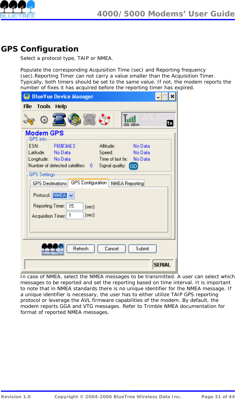 4000/5000 Modems&rsquo; User Guide    GPS Configuration Select a protocol type, TAIP or NMEA.  Populate the corresponding Acquisition Time (sec) and Reporting frequency (sec).Reporting Timer can not carry a value smaller than the Acquisition Timer. Typically, both timers should be set to the same value. If not, the modem reports the number of fixes it has acquired before the reporting timer has expired.  In case of NMEA, select the NMEA messages to be transmitted. A user can select which messages to be reported and set the reporting based on time interval. It is important to note that in NMEA standards there is no unique identifier for the NMEA message. If a unique identifier is necessary, the user has to either utilize TAIP GPS reporting protocol or leverage the AVL firmware capabilities of the modem. By default, the modem reports GGA and VTG messages. Refer to Trimble NMEA documentation for format of reported NMEA messages.   Revision 1.0  Copyright &copy; 2004-2006 BlueTree Wireless Data Inc.  Page 31 of 44 