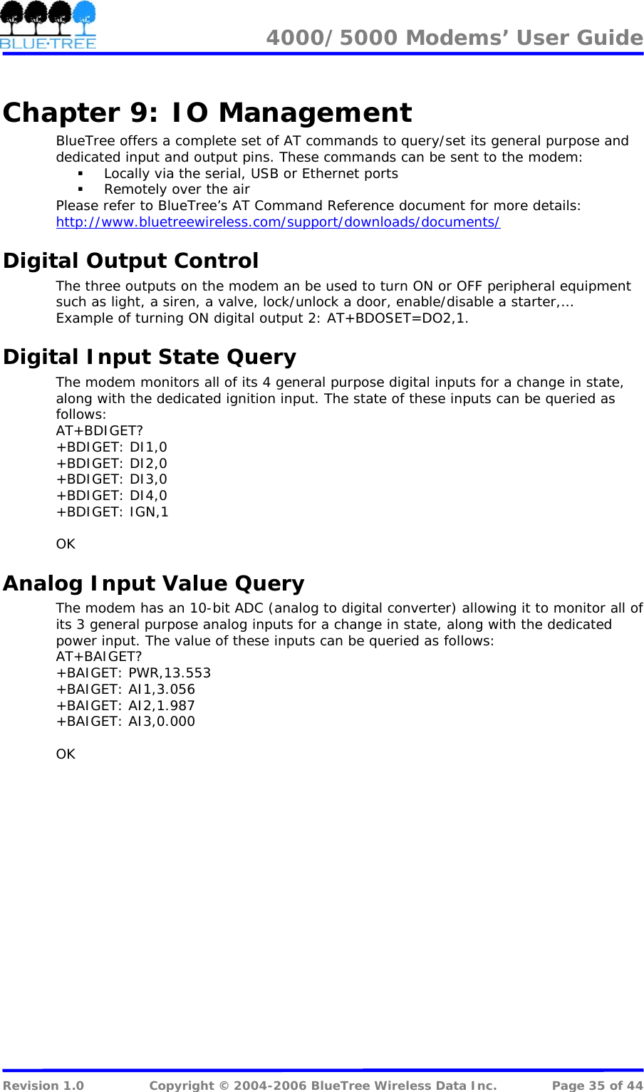 4000/5000 Modems&rsquo; User Guide   Chapter 9:  IO Management BlueTree offers a complete set of AT commands to query/set its general purpose and dedicated input and output pins. These commands can be sent to the modem:  Locally via the serial, USB or Ethernet ports  Remotely over the air Please refer to BlueTree&rsquo;s AT Command Reference document for more details: http://www.bluetreewireless.com/support/downloads/documents/Digital Output Control The three outputs on the modem an be used to turn ON or OFF peripheral equipment such as light, a siren, a valve, lock/unlock a door, enable/disable a starter,&hellip; Example of turning ON digital output 2: AT+BDOSET=DO2,1. Digital Input State Query The modem monitors all of its 4 general purpose digital inputs for a change in state, along with the dedicated ignition input. The state of these inputs can be queried as follows: AT+BDIGET? +BDIGET: DI1,0 +BDIGET: DI2,0 +BDIGET: DI3,0 +BDIGET: DI4,0 +BDIGET: IGN,1  OK Analog Input Value Query The modem has an 10-bit ADC (analog to digital converter) allowing it to monitor all of its 3 general purpose analog inputs for a change in state, along with the dedicated power input. The value of these inputs can be queried as follows: AT+BAIGET? +BAIGET: PWR,13.553 +BAIGET: AI1,3.056 +BAIGET: AI2,1.987 +BAIGET: AI3,0.000  OK  Revision 1.0  Copyright &copy; 2004-2006 BlueTree Wireless Data Inc.  Page 35 of 44 